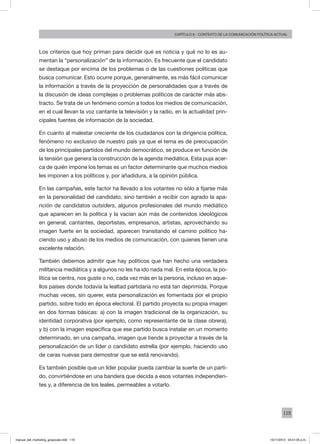 119
Capítulo 6 - contexto de la comunicación política actual
Los criterios que hoy priman para decidir qué es noticia y qué no lo es au-
mentan la “personalización” de la información. Es frecuente que el candidato
se destaque por encima de los problemas o de las cuestiones políticas que
busca comunicar. Esto ocurre porque, generalmente, es más fácil comunicar
la información a través de la proyección de personalidades que a través de
la discusión de ideas complejas o problemas políticos de carácter más abs-
tracto. Se trata de un fenómeno común a todos los medios de comunicación,
en el cual llevan la voz cantante la televisión y la radio, en la actualidad prin-
cipales fuentes de información de la sociedad.
En cuanto al malestar creciente de los ciudadanos con la dirigencia política,
fenómeno no exclusivo de nuestro país ya que el tema es de preocupación
de los principales partidos del mundo democrático, se produce en función de
la tensión que genera la construcción de la agenda mediática. Esta puja acer-
ca de quién impone los temas es un factor determinante que muchos medios
les imponen a los políticos y, por añadidura, a la opinión pública.
En las campañas, este factor ha llevado a los votantes no sólo a fijarse más
en la personalidad del candidato, sino también a recibir con agrado la apa-
rición de candidatos outsiders, algunos profesionales del mundo mediático
que aparecen en la política y la vacían aún más de contenidos ideológicos
en general; cantantes, deportistas, empresarios, artistas, aprovechando su
imagen fuerte en la sociedad, aparecen transitando el camino político ha-
ciendo uso y abuso de los medios de comunicación, con quienes tienen una
excelente relación.
También debemos admitir que hay políticos que han hecho una verdadera
militancia mediática y a algunos no les ha ido nada mal. En esta época, la po-
lítica se centra, nos guste o no, cada vez más en la persona, incluso en aque-
llos países donde todavía la lealtad partidaria no está tan deprimida. Porque
muchas veces, sin querer, esta personalización es fomentada por el propio
partido, sobre todo en época electoral. El partido proyecta su propia imagen
en dos formas básicas: a) con la imagen tradicional de la organización, su
identidad corporativa (por ejemplo, como representante de la clase obrera),
y b) con la imagen específica que ese partido busca instalar en un momento
determinado, en una campaña, imagen que tiende a proyectar a través de la
personalización de un líder o candidato estrella (por ejemplo, haciendo uso
de caras nuevas para demostrar que se está renovando).
Es también posible que un líder popular pueda cambiar la suerte de un parti-
do, convirtiéndose en una bandera que decida a esos votantes independien-
tes y, a diferencia de los leales, permeables a votarlo.
manual_del_marketing_grayscale.indd 119 15/11/2013 04:51:05 p.m.
 