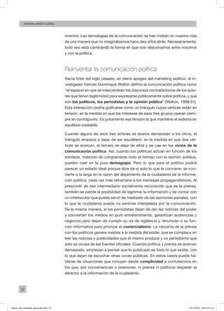 12
ADRIANA AMADO SUÁREZ
mismos. Las tecnologías de la comunicación se han metido en nuestra vida
de una manera que no imaginábamos hace diez años atrás. Necesariamente,
todo eso está cambiando la forma en que nos relacionamos entre nosotros
y con la política.
Reinventar la comunicación política
Hacia fines del siglo pasado, en pleno apogeo del marketing político, el in-
vestigador francés Dominique Wolton definió la comunicación política como
“el espacio en que se intercambian los discursos contradictorios de los acto-
res que tienen legitimidad para expresarse públicamente sobre política, y que
son los políticos, los periodistas y la opinión pública” (Wolton, 1998:31).
Esta interacción podría graficarse como un triángulo cuyos vértices están en
tensión, en la medida en que los intereses de esos tres grupos operan siem-
pre en contrapunto. Es justamente esa tensión la que mantiene el sistema en
equilibrio inestable.
Cuando alguno de esos tres actores se acerca demasiado a los otros, el
triángulo empieza a dejar de ser equilátero: en la medida en que dos vér-
tices se acercan, el tercero se aleja de ellos y se cae en los vicios de la
comunicación política. Así, cuando los políticos actúan en función de los
sondeos, tratando de congraciarse todo el tiempo con la opinión pública,
pueden caer en la pura demagogia. Pero lo que para el político podría
parecer un estado ideal porque dice de sí solo lo que le conviene, se con-
vierte a la larga en la razón del alejamiento de la ciudadanía de la informa-
ción política, cada vez más refractaria a los mensajes propagandísticos. Al
prescindir de ese intermediario socialmente reconocido que es la prensa,
también se pierde la posibilidad de legitimar la información y de contar con
un interlocutor que pueda servir de mediador de las opiniones sociales, con
lo que la ciudadanía puede no sentirse interpelada por la comunicación.
De la misma manera, si los periodistas dejan de dar las noticias del poder
y convierten los medios en puro entretenimiento, garantizan audiencias y
negocios pero dejan de cumplir su rol de vigilancia y renuncian a su fun-
ción informativa para priorizar el comercialismo. La cercanía de la prensa
con los políticos genera medios a la medida del poder, que se complace en
leer las noticias y publicidades que él mismo produce y un periodismo que
solo se ocupa de las fuentes oficiales. Cuando política y prensa se acercan
demasiado, empiezan a pensar que lo publicado es todo lo que existe, con
lo que dejan de escuchar otras voces públicas. En estos casos puede ha-
blarse de situaciones que incluyen desde complicidad a contubernios en
los que, por conveniencias o presiones, ni prensa ni políticos respetan el
derecho a la información de la ciudadanía.
manual_del_marketing_grayscale.indd 12 15/11/2013 04:51:01 p.m.
 