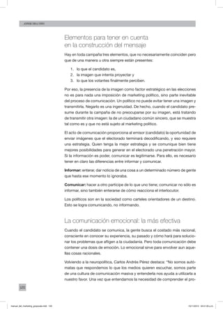 120
Jorge dell’oro
Elementos para tener en cuenta
en la construcción del mensaje
Hay en toda campaña tres elementos, que no necesariamente coinciden pero
que de una manera u otra siempre están presentes:
1.	 lo que el candidato es,
2.	 la imagen que intenta proyectar y
3.	 lo que los votantes finalmente perciben.
Por eso, la presencia de la imagen como factor estratégico en las elecciones
no es para nada una imposición de marketing político, sino parte inevitable
del proceso de comunicación. Un político no puede evitar tener una imagen y
transmitirla. Negarlo es una ingenuidad. De hecho, cuando el candidato pre-
sume durante la campaña de no preocuparse por su imagen, está tratando
de transmitir otra imagen: la de un ciudadano común sincero, que se muestra
tal como es y que no está sujeto al marketing político.
El acto de comunicación proporciona al emisor (candidato) la oportunidad de
enviar imágenes que el electorado terminará decodificando, y eso requiere
una estrategia. Quien tenga la mejor estrategia y se comunique bien tiene
mejores posibilidades para generar en el electorado una penetración mayor.
Si la información es poder, comunicar es legitimarse. Para ello, es necesario
tener en claro las diferencias entre informar y comunicar.
Informar: enterar, dar noticia de una cosa a un determinado número de gente
que hasta ese momento lo ignoraba.
Comunicar: hacer a otro partícipe de lo que uno tiene; comunicar no sólo es
informar, sino también enterarse de cómo reacciona el interlocutor.
Los políticos son en la sociedad como carteles orientadores de un destino.
Esto se logra comunicando, no informando.
La comunicación emocional: la más efectiva
Cuando el candidato se comunica, la gente busca el costado más racional,
consciente en conocer su experiencia, su pasado y cómo hará para solucio-
nar los problemas que afligen a la ciudadanía. Pero toda comunicación debe
contener una dosis de emoción. Lo emocional sirve para envolver aun aque-
llas cosas racionales.
Volviendo a la neuropolítica, Carlos Andrés Pérez destaca: “No somos autó-
matas que respondemos lo que los medios quieren escuchar, somos parte
de una cultura de comunicación masiva y entenderla nos ayuda a utilizarla a
nuestro favor. Una vez que entendamos la necesidad de comprender el pro-
manual_del_marketing_grayscale.indd 120 15/11/2013 04:51:05 p.m.
 