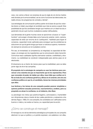 121
Capítulo 6 - contexto de la comunicación política actual
ceso, nos vamos a llevar una sorpresa de que la regla de oro de los medios
está dictada por la emocionalidad, así es como funcionan las telenovelas, los
reality shows, los programas de comedia y demás”.
Las estrategias de comunicación política parten de la base de que los votan-
tes tienen un ideal y que eligen al candidato que más se acerca a aquél. Esta
posibilidad de que los candidatos tengan que medirse con un ideal nos da un
parámetro de por qué muchos ciudadanos acaban defraudados.
Las demandas de la gente muchas veces se aproximan a buscar un “super-
hombre”, se le exigen virtudes tales como fuerza de carácter, visión, carisma,
capacidad de estar por encima de la “politiquería”, habilidad para lograr el
consenso, capacidad moral, aptitudes para conseguir que los problemas se
solucionen sin que la gente tenga que hacer un esfuerzo superior, mantenien-
do siempre la cercanía con el ciudadano común.
Por eso, la honestidad, la competencia, la integridad, la capacidad de lide-
razgo y la energía son los ingredientes que la comunicación debe transmitir.
Comunicar esas cualidades significa demostrar carácter, credibilidad y dina-
mismo. La credibilidad es condición indispensable para abrirse paso en el
electorado.
El dinamismo es un factor de menos peso que la credibilidad, pero se debe
poner algo de él en las campañas.
El propósito de la estrategia de campaña es usar las tácticas para con-
vencer a los votantes de que es importante que tú los representes. Para
que concedan el poder de hablar por ellos, hace falta que confíen en ti.
No se trata de una confianza genérica y difusa en el carácter, sino de una
confianza política en que tú, el candidato, tienes las mismas prioridades
que ellos.
Las tácticas y los temas de una campaña pueden parecer simplistas a
quienes prefieren sesudas ponencias, razonamientos y análisis, pero su
propósito es atraer la confianza, no el intelecto, dice Baer.
La psicología nos indica que positivo/negativo, activo/pasivo y fuerte/débil
son dimensiones clave a través de las cuales percibimos y evaluamos a los
demás (Tagiuri, 1985). En una campaña, los candidatos son calificados como
buenos o malos y se evalúa su fuerza y su capacidad para la acción.
¿Cómo se construye el mensaje?
El mensaje es uno de los elementos estratégicos principales de una campaña
electoral. Lo que un político y un partido expresen, con palabras o sin ellas,
manual_del_marketing_grayscale.indd 121 15/11/2013 04:51:05 p.m.
 