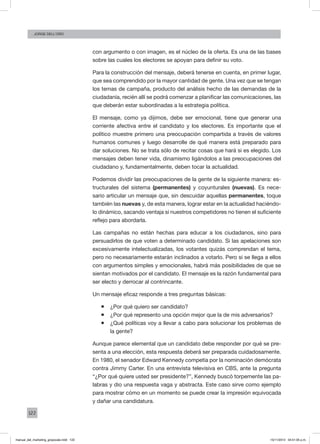 122
Jorge dell’oro
con argumento o con imagen, es el núcleo de la oferta. Es una de las bases
sobre las cuales los electores se apoyan para definir su voto.
Para la construcción del mensaje, deberá tenerse en cuenta, en primer lugar,
que sea comprendido por la mayor cantidad de gente. Una vez que se tengan
los temas de campaña, producto del análisis hecho de las demandas de la
ciudadanía, recién allí se podrá comenzar a planificar las comunicaciones, las
que deberán estar subordinadas a la estrategia política.
El mensaje, como ya dijimos, debe ser emocional, tiene que generar una
corriente afectiva entre el candidato y los electores. Es importante que el
político muestre primero una preocupación compartida a través de valores
humanos comunes y luego desarrolle de qué manera está preparado para
dar soluciones. No se trata sólo de recitar cosas que hará si es elegido. Los
mensajes deben tener vida, dinamismo ligándolos a las preocupaciones del
ciudadano y, fundamentalmente, deben tocar la actualidad.
Podemos dividir las preocupaciones de la gente de la siguiente manera: es-
tructurales del sistema (permanentes) y coyunturales (nuevas). Es nece-
sario articular un mensaje que, sin descuidar aquellas permanentes, toque
también las nuevas y, de esta manera, lograr estar en la actualidad haciéndo-
lo dinámico, sacando ventaja si nuestros competidores no tienen el suficiente
reflejo para abordarla.
Las campañas no están hechas para educar a los ciudadanos, sino para
persuadirlos de que voten a determinado candidato. Si las apelaciones son
excesivamente intelectualizadas, los votantes quizás comprendan el tema,
pero no necesariamente estarán inclinados a votarlo. Pero si se llega a ellos
con argumentos simples y emocionales, habrá más posibilidades de que se
sientan motivados por el candidato. El mensaje es la razón fundamental para
ser electo y derrocar al contrincante.
Un mensaje eficaz responde a tres preguntas básicas:
ƒƒ ¿Por qué quiero ser candidato?
ƒƒ ¿Por qué represento una opción mejor que la de mis adversarios?
ƒƒ ¿Qué políticas voy a llevar a cabo para solucionar los problemas de
la gente?
Aunque parece elemental que un candidato debe responder por qué se pre-
senta a una elección, esta respuesta deberá ser preparada cuidadosamente.
En 1980, el senador Edward Kennedy competía por la nominación demócrata
contra Jimmy Carter. En una entrevista televisiva en CBS, ante la pregunta
“¿Por qué quiere usted ser presidente?”, Kennedy buscó torpemente las pa-
labras y dio una respuesta vaga y abstracta. Este caso sirve como ejemplo
para mostrar cómo en un momento se puede crear la impresión equivocada
y dañar una candidatura.
manual_del_marketing_grayscale.indd 122 15/11/2013 04:51:05 p.m.
 