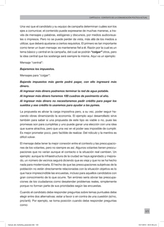 123
Capítulo 6 - contexto de la comunicación política actual
Una vez que el candidato y su equipo de campaña determinan cuáles son los
ejes a comunicar, el contenido puede expresarse de muchas maneras, a tra-
vés de mensajes y palabras, eslóganes y discursos, por medios audiovisua-
les o impresos. Pero no se puede perder de vista, más allá de los medios a
utilizar, que deberá ajustarse a ciertos requisitos. El primero es tan importante
como tener un buen mensaje: es mantenerse fiel a él. Razón por la cual es un
tema básico y central en la campaña, del cual se podrán “colgar” otros, pero
la idea central que los sostenga será siempre la misma. Aquí va un ejemplo:
Mensaje “central”:
Bajaremos los impuestos.
Mensajes para “colgar”:
Bajando impuestos más gente podrá pagar, con ello ingresará más
dinero.
Al ingresar más dinero podremos terminar la red de agua potable.
Al ingresar más dinero haremos 100 cuadras de pavimento al año.
Al ingresar más dinero no necesitaremos pedir crédito para pagar los
sueldos y ese crédito lo usaremos para ayudar a las pymes.
La propuesta es aliviar la carga impositiva pero, a su vez, poder seguir ha-
ciendo obras dinamizando la economía. El ejemplo aquí desarrollado sirve
también para saber si una propuesta de este tipo es viable o no, pues las
promesas son para cumplirlas y uno puede ganar una elección con una idea
que suene atractiva, pero que una vez en el poder sea imposible de cumplir.
Es mejor prometer poco, pero factible de realizar. Del ridículo y la mentira es
difícil volver.
El mensaje debe tener la mejor conexión entre el contexto y las preocupacio-
nes de los votantes, pero no siempre es así. Algunos votantes tienen preocu-
paciones que no varían aunque el contacto o la situación real cambien. Un
ejemplo: aunque la infraestructura de la ciudad se haya agrandado y mejora-
do, un número de vecinos seguirá diciendo que es vieja y que no se ha hecho
nada para modernizarla. El hecho de que las preocupaciones subjetivas de la
población no están directamente relacionadas con la situación objetiva es lo
que hace imprescindible las encuestas, incluso para aquellos candidatos con
gran conocimiento de lo que ocurre. Tan erróneo sería obviar las preocupa-
ciones de los ciudadanos como desatender problemas reales, simplemente
porque no forman parte de sus prioridades según las encuestas.
Cuando el candidato debe responder preguntas sobre temas puntuales debe
elegir entre dos alternativas: estar a favor o en contra de una cuestión (sí/no,
pro/anti). Por ejemplo, se toma posición cuando debe responder preguntas
como:
manual_del_marketing_grayscale.indd 123 15/11/2013 04:51:05 p.m.
 