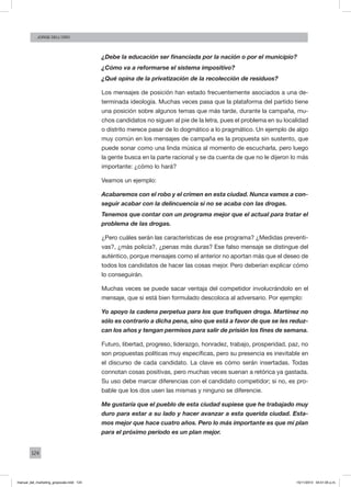 124
Jorge dell’oro
¿Debe la educación ser financiada por la nación o por el municipio?
¿Cómo va a reformarse el sistema impositivo?
¿Qué opina de la privatización de la recolección de residuos?
Los mensajes de posición han estado frecuentemente asociados a una de-
terminada ideología. Muchas veces pasa que la plataforma del partido tiene
una posición sobre algunos temas que más tarde, durante la campaña, mu-
chos candidatos no siguen al pie de la letra, pues el problema en su localidad
o distrito merece pasar de lo dogmático a lo pragmático. Un ejemplo de algo
muy común en los mensajes de campaña es la propuesta sin sustento, que
puede sonar como una linda música al momento de escucharla, pero luego
la gente busca en la parte racional y se da cuenta de que no le dijeron lo más
importante: ¿cómo lo hará?
Veamos un ejemplo:
Acabaremos con el robo y el crimen en esta ciudad. Nunca vamos a con-
seguir acabar con la delincuencia si no se acaba con las drogas.
Tenemos que contar con un programa mejor que el actual para tratar el
problema de las drogas.
¿Pero cuáles serán las características de ese programa? ¿Medidas preventi-
vas?, ¿más policía?, ¿penas más duras? Ese falso mensaje se distingue del
auténtico, porque mensajes como el anterior no aportan más que el deseo de
todos los candidatos de hacer las cosas mejor. Pero deberían explicar cómo
lo conseguirán.
Muchas veces se puede sacar ventaja del competidor involucrándolo en el
mensaje, que si está bien formulado descoloca al adversario. Por ejemplo:
Yo apoyo la cadena perpetua para los que trafiquen droga. Martínez no
sólo es contrario a dicha pena, sino que está a favor de que se les reduz-
can los años y tengan permisos para salir de prisión los fines de semana.
Futuro, libertad, progreso, liderazgo, honradez, trabajo, prosperidad, paz, no
son propuestas políticas muy específicas, pero su presencia es inevitable en
el discurso de cada candidato. La clave es cómo serán insertadas. Todas
connotan cosas positivas, pero muchas veces suenan a retórica ya gastada.
Su uso debe marcar diferencias con el candidato competidor; si no, es pro-
bable que los dos usen las mismas y ninguno se diferencie.
Me gustaría que el pueblo de esta ciudad supiese que he trabajado muy
duro para estar a su lado y hacer avanzar a esta querida ciudad. Esta-
mos mejor que hace cuatro años. Pero lo más importante es que mi plan
para el próximo período es un plan mejor.
manual_del_marketing_grayscale.indd 124 15/11/2013 04:51:05 p.m.
 