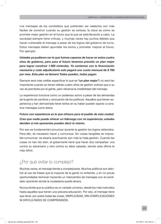 125
Capítulo 6 - contexto de la comunicación política actual
Los mensajes de los candidatos que pretenden ser reelectos son más
fáciles de construir cuando su gestión es exitosa; la clave es cómo se
promete mejor gestión en el futuro que la que se está llevando a cabo. La
sociedad siempre tiene críticas, y muchas veces hay puntos débiles que
hacen vulnerable el mensaje a pesar de los logros del gobierno de turno.
Estos mensajes deben apuntalar los éxitos y prometer mejorar el futuro.
Por ejemplo:
Ustedes ya pudieron ver lo que fuimos capaces de hacer en estos cuatro
años de gobierno, pero para el futuro tenemos previsto un plan mejor
para lograr construir 1.500 viviendas. Ya contamos con la financiación
necesaria y cada adjudicatario solo pagará una cuota mensual de $ 700
por mes. Este plan se llamará Todos pueden, todos pagan.
Siempre será más creíble especificar lo que es “un plan mejor”; no será tan
importante cuando se tienen detrás cuatro años de gestión exitosa que a su
vez es percibida por la gente, pero refuerza la credibilidad del mensaje.
La experiencia funciona como un poderoso activo a pesar de las demandas
de la gente de cambios y renovación de los políticos. Aquellos que tienen ex-
periencia y han demostrado tener éxitos en su haber pueden aspirar a cons-
truir mensajes como éstos:
Futuro con experiencia es lo que ofrezco para el pueblo de esta ciudad.
Creo que nadie puede ofrecer un liderazgo con mi experiencia; ustedes
deciden si mis oponentes pueden decir lo mismo.
Por eso es fundamental comunicar durante la gestión los logros obtenidos.
Para ello, es necesario hacer y comunicar. Sin cosas tangibles es imposi-
ble comunicar: se estaría acentuando aún más la mala gestión. Cuando las
cosas no han ido bien, el gobernante tiene que hacer dos campañas: una
contra su adversario y otra contra su labor pasada, siendo esta última la
más difícil.
¿Por qué evitar lo complejo?
Muchas veces, el mensaje tiende a complejizarse. Muchos políticos son afec-
tos al uso de frases que la mayoría de la gente no entiende, y en no pocas
oportunidades terminan haciendo un intercambio de mensajes con el candi-
dato oponente donde la ciudadanía queda afuera.
Nunca olvide que su público es un variado universo, desde los más instruidos
hasta aquellos que tienen una precaria educación. Por eso, el mensaje tiene
que tener, por sobre todas las cosas, SIMPLICIDAD, SIN COMPLICACIONES
NI DIFICULTADES DE COMPRENSIÓN.
manual_del_marketing_grayscale.indd 125 15/11/2013 04:51:05 p.m.
 