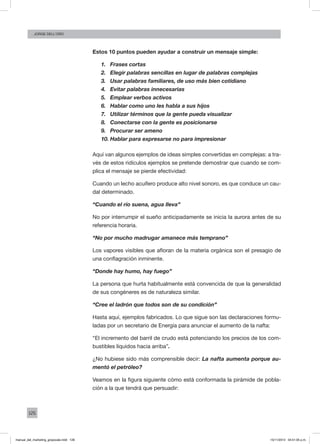 126
Jorge dell’oro
Estos 10 puntos pueden ayudar a construir un mensaje simple:
1.	 Frases cortas
2.	 Elegir palabras sencillas en lugar de palabras complejas
3.	 Usar palabras familiares, de uso más bien cotidiano
4.	 Evitar palabras innecesarias
5.	 Emplear verbos activos
6.	 Hablar como uno les habla a sus hijos
7.	 Utilizar términos que la gente pueda visualizar
8.	 Conectarse con la gente es posicionarse
9.	 Procurar ser ameno
10.	Hablar para expresarse no para impresionar
Aquí van algunos ejemplos de ideas simples convertidas en complejas: a tra-
vés de estos ridículos ejemplos se pretende demostrar que cuando se com-
plica el mensaje se pierde efectividad:
Cuando un lecho acuífero produce alto nivel sonoro, es que conduce un cau-
dal determinado.
“Cuando el río suena, agua lleva”
No por interrumpir el sueño anticipadamente se inicia la aurora antes de su
referencia horaria.
“No por mucho madrugar amanece más temprano”
Los vapores visibles que afloran de la materia orgánica son el presagio de
una conflagración inminente.
“Donde hay humo, hay fuego”
La persona que hurta habitualmente está convencida de que la generalidad
de sus congéneres es de naturaleza similar.
“Cree el ladrón que todos son de su condición”
Hasta aquí, ejemplos fabricados. Lo que sigue son las declaraciones formu-
ladas por un secretario de Energía para anunciar el aumento de la nafta:
“El incremento del barril de crudo está potenciando los precios de los com-
bustibles líquidos hacia arriba”.
¿No hubiese sido más comprensible decir: La nafta aumenta porque au-
mentó el petróleo?
Veamos en la figura siguiente cómo está conformada la pirámide de pobla-
ción a la que tendrá que persuadir:
manual_del_marketing_grayscale.indd 126 15/11/2013 04:51:05 p.m.
 