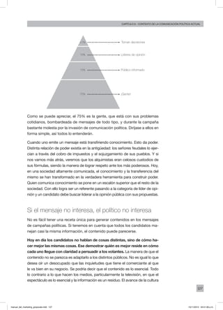 127
Capítulo 6 - contexto de la comunicación política actual
Como se puede apreciar, el 75% es la gente, que está con sus problemas
cotidianos, bombardeada de mensajes de todo tipo, y durante la campaña
bastante molesta por la invasión de comunicación política. Diríjase a ellos en
forma simple, así todos lo entenderán.
Cuando uno emite un mensaje está transfiriendo conocimiento. Esto da poder.
Distinta relación de poder existía en la antigüedad: los señores feudales lo ejer-
cían a través del cobro de impuestos y el sojuzgamiento de sus pueblos. Y si
nos vamos más atrás, veremos que los alquimistas eran celosos custodios de
sus fórmulas, siendo la manera de lograr respeto ante los más poderosos. Hoy,
en una sociedad altamente comunicada, el conocimiento y la transferencia del
mismo se han transformado en la verdadera herramienta para construir poder.
Quien comunica conocimiento se pone en un escalón superior que el resto de la
sociedad. Con ello logra ser un referente pasando a la categoría de líder de opi-
nión y un candidato debe buscar liderar a la opinión pública con sus propuestas.
Si el mensaje no interesa, el político no interesa
No es fácil tener una receta única para generar contenidos en los mensajes
de campañas políticas. Si tenemos en cuenta que todos los candidatos ma-
nejan casi la misma información, el contenido puede parecerse.
Hoy en día los candidatos no hablan de cosas distintas, sino de cómo ha-
cer mejor las mismas cosas. Ese demostrar quién es mejor reside en cómo
cada uno llegue con claridad a persuadir a los votantes. La manera de que el
contenido no se parezca es adaptarlo a los distintos públicos. No es igual lo que
desea oír un desocupado que las inquietudes que tiene el comerciante al que
le va bien en su negocio. Se podría decir que el contenido es lo esencial. Todo
lo contrario a lo que hacen los medios, particularmente la televisión, en que el
espectáculo es lo esencial y la información es un residuo. El avance de la cultura
Toman decisiones
Líderes de opinión
Público informado15%
75%
10%
<1%
¡Gente!
manual_del_marketing_grayscale.indd 127 15/11/2013 04:51:06 p.m.
 