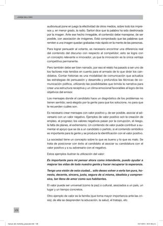 128
Jorge dell’oro
audiovisual pone en juego la efectividad de otros medios, sobre todo los impre-
sos y, en menor grado, la radio. Sartori dice que la palabra ha sido destronada
por la imagen. Ante ese hecho innegable, el contenido debe manejarse, de ser
posible, con asociación de imágenes. Está comprobado que las palabras que
remiten a una imagen quedan grabadas más rápido en la mente de las personas.
Para lograr persuadir al votante, es necesario encontrar una diferencia real
del contenido del discurso con respecto al competidor; esto se logra con
un concepto relevante e innovador, ya que la innovación es la única ventaja
competitiva permanente.
Pero también debe ser bien narrado, por eso el relato ha pasado a ser uno de
los factores más tenidos en cuenta para el armado de lo que dirán los can-
didatos. Contar historias es una modalidad de comunicación que actualiza
las estrategias de persuasión y desarrolla y profundiza las técnicas de co-
municación política, utilizando las posibilidades que brinda la narrativa para
crear una estructura receptiva y un clima emocional favorables al logro de los
objetivos del emisor.
Los mensajes donde el candidato hace un diagnóstico de los problemas no
tienen sentido; será elegido por la gente para que los solucione, no para que
le recuerden cuáles son.
Es necesario crear mensajes con valor positivo y, de ser posible, asociar al ad-
versario con un valor negativo. Ejemplos de valor positivo son la creación de
empleo, el progreso; los valores negativos pasan por la corrupción, el riesgo,
la falta de planes, el extremismo. Un contenido de valor puede contribuir a au-
mentar el apoyo que se da a un candidato o partido, si el contenido simbólico
es importante para la gente y se produce la identificación con el valor positivo.
La sociedad tiene un concepto sobre lo que es bueno y lo que es malo. Se
trata de posicionar con éxito al candidato al asociar su candidatura con el
valor positivo y a su adversario con el negativo.
Estos ejemplos ilustran la utilización del valor:
Es importante para mí pensar ahora como intendente, puedo ayudar a
mejorar las vidas de toda nuestra gente y hacer recuperar la esperanza.
Tengo una visión de esta ciudad... sólo deseo volver a verla tan pura, ho-
nesta, decente, sincera, justa, segura de sí misma, idealista y compren-
siva, tan llena de amor como sus habitantes.
El valor puede ser universal (como la paz) o cultural, asociados a un país, un
lugar y un tiempo concretos.
Otro ejemplo de valor es la familia (que toma mayor importancia ante las cri-
sis); de ella se desprenden la educación, la salud, el trabajo, etc.
manual_del_marketing_grayscale.indd 128 15/11/2013 04:51:06 p.m.
 