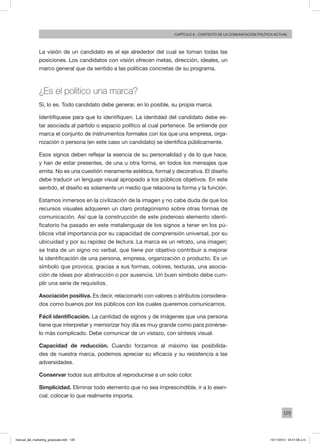 129
Capítulo 6 - contexto de la comunicación política actual
La visión de un candidato es el eje alrededor del cual se toman todas las
posiciones. Los candidatos con visión ofrecen metas, dirección, ideales, un
marco general que da sentido a las políticas concretas de su programa.
¿Es el político una marca?
Sí, lo es. Todo candidato debe generar, en lo posible, su propia marca.
Identifíquese para que lo identifiquen. La identidad del candidato debe es-
tar asociada al partido o espacio político al cual pertenece. Se entiende por
marca el conjunto de instrumentos formales con los que una empresa, orga-
nización o persona (en este caso un candidato) se identifica públicamente.
Esos signos deben reflejar la esencia de su personalidad y de lo que hace,
y han de estar presentes, de una u otra forma, en todos los mensajes que
emita. No es una cuestión meramente estética, formal y decorativa. El diseño
debe traducir un lenguaje visual apropiado a los públicos objetivos. En este
sentido, el diseño es solamente un medio que relaciona la forma y la función.
Estamos inmersos en la civilización de la imagen y no cabe duda de que los
recursos visuales adquieren un claro protagonismo sobre otras formas de
comunicación. Así que la construcción de este poderoso elemento identi-
ficatorio ha pasado en este metalenguaje de los signos a tener en los pú-
blicos vital importancia por su capacidad de comprensión universal, por su
ubicuidad y por su rapidez de lectura. La marca es un retrato, una imagen;
se trata de un signo no verbal, que tiene por objetivo contribuir a mejorar
la identificación de una persona, empresa, organización o producto. Es un
símbolo que provoca, gracias a sus formas, colores, texturas, una asocia-
ción de ideas por abstracción o por ausencia. Un buen símbolo debe cum-
plir una serie de requisitos.
Asociación positiva. Es decir, relacionarlo con valores o atributos considera-
dos como buenos por los públicos con los cuales queremos comunicarnos.
Fácil identificación. La cantidad de signos y de imágenes que una persona
tiene que interpretar y memorizar hoy día es muy grande como para ponérse-
lo más complicado. Debe comunicar de un vistazo, con síntesis visual.
Capacidad de reducción. Cuando forzamos al máximo las posibilida-
des de nuestra marca, podemos apreciar su eficacia y su resistencia a las
adversidades.
Conservar todos sus atributos al reproducirse a un solo color.
Simplicidad. Eliminar todo elemento que no sea imprescindible, ir a lo esen-
cial, colocar lo que realmente importa.
manual_del_marketing_grayscale.indd 129 15/11/2013 04:51:06 p.m.
 