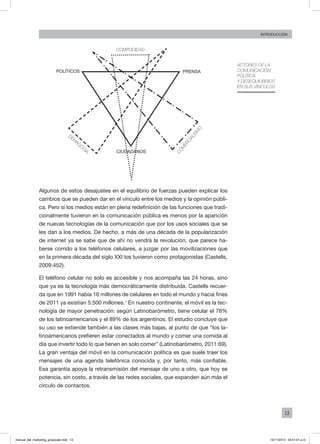 13
INTRODUCCIÓN
Actores de la
comunicación
política
y desequilibrios
en sus vínculos
Algunos de estos desajustes en el equilibrio de fuerzas pueden explicar los
cambios que se pueden dar en el vínculo entre los medios y la opinión públi-
ca. Pero si los medios están en plena redefinición de las funciones que tradi-
cionalmente tuvieron en la comunicación pública es menos por la aparición
de nuevas tecnologías de la comunicación que por los usos sociales que se
les dan a los medios. De hecho, a más de una década de la popularización
de internet ya se sabe que de ahí no vendrá la revolución, que parece ha-
berse corrido a los teléfonos celulares, a juzgar por las movilizaciones que
en la primera década del siglo XXI los tuvieron como protagonistas (Castells,
2009:452).
El teléfono celular no solo es accesible y nos acompaña las 24 horas, sino
que ya es la tecnología más democráticamente distribuida. Castells recuer-
da que en 1991 había 16 millones de celulares en todo el mundo y hacia fines
de 2011 ya existían 5.500 millones.1
En nuestro continente, el móvil es la tec-
nología de mayor penetración: según Latinobarómetro, tiene celular el 78%
de los latinoamericanos y el 89% de los argentinos. El estudio concluye que
su uso se extiende también a las clases más bajas, al punto de que “los la-
tinoamericanos prefieren estar conectados al mundo y comer una comida al
día que invertir todo lo que tienen en solo comer” (Latinobarómetro, 2011:69).
La gran ventaja del móvil en la comunicación política es que suele traer los
mensajes de una agenda telefónica conocida y, por tanto, más confiable.
Esa garantía apoya la retransmisión del mensaje de uno a otro, que hoy se
potencia, sin costo, a través de las redes sociales, que expanden aún más el
círculo de contactos.
complicidad
prensa
comercialism
o
ciudadanos
demagog
ia
políticos
manual_del_marketing_grayscale.indd 13 15/11/2013 04:51:01 p.m.
 