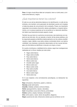 130
Jorge dell’oro
Peso. Un signo visual eficaz debe ser compacto, tener un cierto peso y con-
traste entre blancos y negros.
¿Qué importancia tienen los colores?
El color es uno de los elementos básicos en la identificación; no sólo de los
símbolos, sino también como generador de identidad cuando se lo traslada
a todas las piezas de comunicación de la campaña. Posee una importante
capacidad comunicadora (transmite valores psicológicos e impacta óptica-
mente y en no pocas ocasiones se ha convertido en un elemento identifica-
dor básico que trasciende el propio aspecto visual).
También hay que tener en cuenta las convenciones y las tradiciones con res-
pecto al uso del color. Así, por ejemplo, el sector de las obras públicas y de
la maquinaria pesada se identifica tradicionalmente con los colores amarillo/
naranja y negro, debido a que estos colores combinados tienen una óptima
visibilidad. Las empresas y productos relacionados con las nuevas tecnolo-
gías y la informática se identifican a menudo con el gris y el azul.
En cuanto a la eficacia y visibilidad de los colores, según las investigaciones
realizadas por Lo Duca, resaltan por este orden:
ƒƒ Negro sobre blanco
ƒƒ Negro sobre amarillo
ƒƒ Rojo sobre blanco
ƒƒ Verde sobre blanco
ƒƒ Blanco sobre rojo
ƒƒ Amarillo sobre negro
ƒƒ Blanco sobre azul
ƒƒ Blanco sobre verde
ƒƒ Rojo sobre amarillo
ƒƒ Azul sobre blanco
ƒƒ Blanco sobre negro
ƒƒ Verde sobre rojo
En lo que respecta a las connotaciones psicológicas, se destacarían las
siguientes:
Rojo: entusiasmo, dinamismo, pasión y violencia.
Naranja: poder estimulante.
Amarillo: vitalidad, antídoto contra la tristeza.
Verde: apaciguamiento y reposo, naturaleza.
Azul: tranquilidad, evoca de la infancia, profundidad.
Violeta: sueños, utopías, fantasías, femineidad.
Gris: centro pasivo, neutro, factor de equilibrio, elegancia.
Negro: ausencia de color, refuerza los colores que se combinan con él.
manual_del_marketing_grayscale.indd 130 15/11/2013 04:51:06 p.m.
 