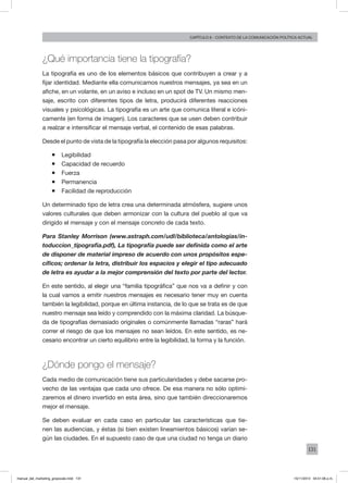 131
Capítulo 6 - contexto de la comunicación política actual
¿Qué importancia tiene la tipografía?
La tipografía es uno de los elementos básicos que contribuyen a crear y a
fijar identidad. Mediante ella comunicamos nuestros mensajes, ya sea en un
afiche, en un volante, en un aviso e incluso en un spot de TV. Un mismo men-
saje, escrito con diferentes tipos de letra, producirá diferentes reacciones
visuales y psicológicas. La tipografía es un arte que comunica literal e icóni-
camente (en forma de imagen). Los caracteres que se usen deben contribuir
a realzar e intensificar el mensaje verbal, el contenido de esas palabras.
Desde el punto de vista de la tipografía la elección pasa por algunos requisitos:
ƒƒ Legibilidad
ƒƒ Capacidad de recuerdo
ƒƒ Fuerza
ƒƒ Permanencia
ƒƒ Facilidad de reproducción
Un determinado tipo de letra crea una determinada atmósfera, sugiere unos
valores culturales que deben armonizar con la cultura del pueblo al que va
dirigido el mensaje y con el mensaje concreto de cada texto.
Para Stanley Morrison (www.astraph.com/udl/biblioteca/antologias/in-
toduccion_tipografia.pdf), La tipografía puede ser definida como el arte
de disponer de material impreso de acuerdo con unos propósitos espe-
cíficos; ordenar la letra, distribuir los espacios y elegir el tipo adecuado
de letra es ayudar a la mejor comprensión del texto por parte del lector.
En este sentido, al elegir una “familia tipográfica” que nos va a definir y con
la cual vamos a emitir nuestros mensajes es necesario tener muy en cuenta
también la legibilidad, porque en última instancia, de lo que se trata es de que
nuestro mensaje sea leído y comprendido con la máxima claridad. La búsque-
da de tipografías demasiado originales o comúnmente llamadas “raras” hará
correr el riesgo de que los mensajes no sean leídos. En este sentido, es ne-
cesario encontrar un cierto equilibrio entre la legibilidad, la forma y la función.
¿Dónde pongo el mensaje?
Cada medio de comunicación tiene sus particularidades y debe sacarse pro-
vecho de las ventajas que cada uno ofrece. De esa manera no sólo optimi-
zaremos el dinero invertido en esta área, sino que también direccionaremos
mejor el mensaje.
Se deben evaluar en cada caso en particular las características que tie-
nen las audiencias, y éstas (si bien existen lineamientos básicos) varían se-
gún las ciudades. En el supuesto caso de que una ciudad no tenga un diario
manual_del_marketing_grayscale.indd 131 15/11/2013 04:51:06 p.m.
 