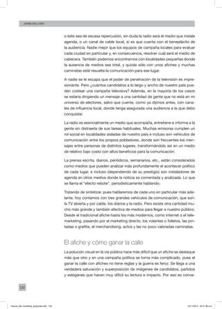 132
Jorge dell’oro
o éste sea de escasa repercusión, sin duda la radio será el medio que instale
agenda, o un canal de cable local, si es que cuenta con el beneplácito de
la audiencia. Nadie mejor que los equipos de campaña locales para evaluar
cada ciudad en particular y, en consecuencia, resolver cuál será el medio de
cabecera. También podemos encontrarnos con localidades pequeñas donde
la ausencia de medios sea total, y quizás sólo con unos afiches y muchas
caminatas esté resuelta la comunicación para ese lugar.
A nadie se le escapa que el poder de penetración de la televisión es impre-
sionante. Pero ¿cuántos candidatos a lo largo y ancho de nuestro país pue-
den costear una campaña televisiva? Además, en la mayoría de los casos
se estaría dirigiendo un mensaje a una cantidad de gente que no está en mi
universo de electores, salvo que cuente, como ya dijimos antes, con cana-
les de influencia local, donde tenga asegurada una audiencia a la que debo
conquistar.
La radio es esencialmente un medio que acompaña, entretiene e informa a la
gente sin distraerla de sus tareas habituales. Muchas emisoras cumplen un
rol social en localidades aisladas de nuestro país e incluso son vehículos de
comunicación entre los propios pobladores, donde son frecuentes los men-
sajes entre personas de distintos lugares, transformándolo así en un medio
de relativo bajo costo con altos beneficios para la comunicación.
La prensa escrita, diarios, periódicos, semanarios, etc., están considerados
como medios que pueden analizar más profundamente el acontecer político
de cada lugar, e incluso (dependiendo de su prestigio) son instaladores de
agenda en otros medios donde la noticia es comentada y analizada. Lo que
se llama el “efecto rebote”, periodísticamente hablando.
Tratando de sintetizar, pues hablaremos de cada uno en particular más ade-
lante, hoy contamos con tres grandes vehículos de comunicación, que son:
la TV abierta y por cable, los diarios y la radio. Pero existe otra cantidad mu-
cho más grande y también efectiva de medios para llegar a nuestro público.
Desde el tradicional afiche hasta los más modernos, como internet o el tele-
marketing, pasando por el marketing directo, los volantes o folletos, las pin-
tadas o grafitis, el merchandising, actos y las no poco valoradas caminatas.
El afiche y cómo ganar la calle
La polución visual en la vía pública hace más difícil que un afiche se destaque
más que otro y en una campaña política se torna más complicado, pues el
ganar la calle con afiches no tiene reglas y la guerra es feroz. Se llega a una
verdadera saturación y superposición de imágenes de candidatos, partidos
y eslóganes que hacen muy difícil su lectura e impacto. Por eso es conve-
manual_del_marketing_grayscale.indd 132 15/11/2013 04:51:06 p.m.
 