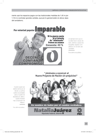 133
Capítulo 6 - contexto de la comunicación política actual
niente usar los espacios pagos con las tradicionales medidas de 1,40 m por
1,10 m o contratar grandes carteles, que por lo general están en altura, lejos
del vandalismo.
Un ejemplo de lo que no
se debe hacer: exceso de
texto, distintos cuerpos de
tipografías, logotipo com-
pitiendo con el rostro del
candidato.
Foto afiche vía pública.
Cuando querer ser
distinto termina en el
ridículo. La señora
Juárez se postulaba
para un puesto de
diputada por Jalisco,
quizás el estado
más conservador de
México.
Foto afiche vía pública.
manual_del_marketing_grayscale.indd 133 15/11/2013 04:51:06 p.m.
 