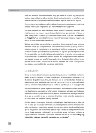 134
Jorge dell’oro
Más allá de estas recomendaciones, hay que tener en cuenta algunas pautas
básicas para producir una buena pieza de comunicación como es un afiche, que
además tiene sus particularidades como medio. Aquí se puntualizan algunas.
En principio, si es que lleva una foto del candidato, ésta debe tener un mínimo de
calidad estética; de ser posible, que transmita serenidad y aplomo.
Sin estar sonriente, no debe pasarse a fruncir el ceño o tener cara de malo, pues
muchas veces esa imagen transmite autoritarismo más que seriedad o, lo que es
peor, inseguridad. El politólogo italiano Giovanni Sartori dice que “la confianza
es fotogénica”, el candidato tiene que transmitir confianza desde su imagen, y si
la foto es mala ya estará en desventaja.
No hay que olvidar que un afiche es una pieza de comunicación que exige un
mensaje breve que competirá con otros estímulos visuales que hay en la vía
pública, donde lo importante es lo que diga el político, no su cara; el político
no es un modelo que vende ropa o perfumes, es alguien que hace propuestas.
El mensaje debe ser simple, la tipografía debe tener el tamaño como para que
un automovilista pueda leerlo de una mirada. No ponga demasiados elemen-
tos, es casi seguro que un afiche cargado no se destacará. Los colores tienen
que ser impactantes, tanto como el mismo mensaje. De poder conjugar am-
bas cosas, seguro obtendrá una pieza recordable.
La televisión
Si hay un medio de comunicación que se distingue por su versatilidad, es hetero-
géneo en sus contenidos, contiene multiplicidad de información, sobresale por la
diversidad de público que atrae, se distingue por la complejidad de efectos que
origina y crea en la audiencia, ese medio de comunicación no es otro que la televi-
sión. La televisión ha logrado en que se confíe en aquello que se ve en su pantalla.
Nos encontramos en plena explosión multimedia. Esta revolución está transfor-
mando a la gente. Las palabras le han cedido el espacio a la imagen y en todo esto
la televisión tiene un papel determinante. Es casi la dictadura de la imagen, es decir,
de lo que se ve, sobre lo que se entiende, llevando a ver sin entender, acabando en
muchos casos con las ideas claras y distintas.
Hoy los líderes no necesitan de actos multitudinarios para legitimarse, y si los ha-
cen es para que se vea por televisión. En una campaña se generan miles de men-
sajes con destino a los votantes a través de diversos medios, pero la realidad indica
que la mayoría de los ciudadanos todavía sigue viendo las campañas tranquila-
mente desde su casa. La televisión ha contribuido a que los líderes políticos se
hayan vuelto más conocidos y populares. Sartori lo resume en una frase: “Hoy hay
video-líder, más que transmitir mensajes son el mensaje”.
manual_del_marketing_grayscale.indd 134 15/11/2013 04:51:06 p.m.
 