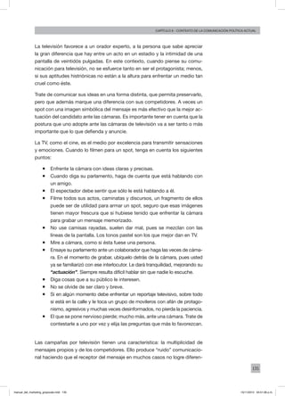 135
Capítulo 6 - contexto de la comunicación política actual
La televisión favorece a un orador experto, a la persona que sabe apreciar
la gran diferencia que hay entre un acto en un estadio y la intimidad de una
pantalla de veintidós pulgadas. En este contexto, cuando piense su comu-
nicación para televisión, no se esfuerce tanto en ser el protagonista; menos,
si sus aptitudes histriónicas no están a la altura para enfrentar un medio tan
cruel como éste.
Trate de comunicar sus ideas en una forma distinta, que permita preservarlo,
pero que además marque una diferencia con sus competidores. A veces un
spot con una imagen simbólica del mensaje es más efectivo que la mejor ac-
tuación del candidato ante las cámaras. Es importante tener en cuenta que la
postura que uno adopte ante las cámaras de televisión va a ser tanto o más
importante que lo que defienda y anuncie.
La TV, como el cine, es el medio por excelencia para transmitir sensaciones
y emociones. Cuando lo filmen para un spot, tenga en cuenta los siguientes
puntos:
ƒƒ Enfrente la cámara con ideas claras y precisas.
ƒƒ Cuando diga su parlamento, haga de cuenta que está hablando con
un amigo.
ƒƒ El espectador debe sentir que sólo le está hablando a él.
ƒƒ Filme todos sus actos, caminatas y discursos, un fragmento de ellos
puede ser de utilidad para armar un spot, seguro que esas imágenes
tienen mayor frescura que si hubiese tenido que enfrentar la cámara
para grabar un mensaje memorizado.
ƒƒ No use camisas rayadas, suelen dar mal, pues se mezclan con las
líneas de la pantalla. Los tonos pastel son los que mejor dan en TV.
ƒƒ Mire a cámara, como si ésta fuese una persona.
ƒƒ Ensaye su parlamento ante un colaborador que haga las veces de cáma-
ra. En el momento de grabar, ubíquelo detrás de la cámara, pues usted
ya se familiarizó con ese interlocutor. Le dará tranquilidad, mejorando su
“actuación”. Siempre resulta difícil hablar sin que nadie lo escuche.
ƒƒ Diga cosas que a su público le interesen.
ƒƒ No se olvide de ser claro y breve.
ƒƒ Si en algún momento debe enfrentar un reportaje televisivo, sobre todo
si está en la calle y le toca un grupo de movileros con afán de protago-
nismo, agresivos y muchas veces desinformados, no pierda la paciencia.
ƒƒ El que se pone nervioso pierde; mucho más, ante una cámara. Trate de
contestarle a uno por vez y elija las preguntas que más lo favorezcan.
Las campañas por televisión tienen una característica: la multiplicidad de
mensajes propios y de los competidores. Ello produce “ruido” comunicacio-
nal haciendo que el receptor del mensaje en muchos casos no logre diferen-
manual_del_marketing_grayscale.indd 135 15/11/2013 04:51:06 p.m.
 
