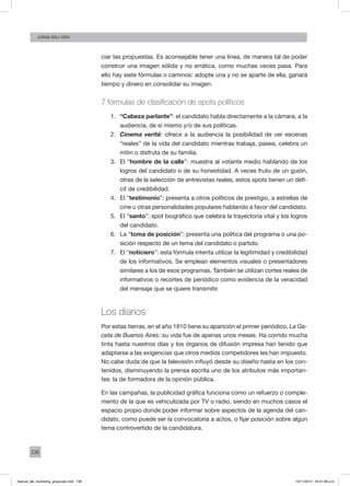 136
Jorge dell’oro
ciar las propuestas. Es aconsejable tener una línea, de manera tal de poder
construir una imagen sólida y no errática, como muchas veces pasa. Para
ello hay siete fórmulas o caminos: adopte una y no se aparte de ella, ganará
tiempo y dinero en consolidar su imagen.
7 fórmulas de clasificación de spots políticos
1. 	 “Cabeza parlante”: el candidato habla directamente a la cámara, a la
audiencia, de sí mismo y/o de sus políticas.
2.	 Cinema verité: ofrece a la audiencia la posibilidad de ver escenas
“reales” de la vida del candidato mientras trabaja, pasea, celebra un
mitin o disfruta de su familia.
3.	 El “hombre de la calle”: muestra al votante medio hablando de los
logros del candidato o de su honestidad. A veces fruto de un guión,
otras de la selección de entrevistas reales, estos spots tienen un défi-
cit de credibilidad.
4.	 El “testimonio”: presenta a otros políticos de prestigio, a estrellas de
cine u otras personalidades populares hablando a favor del candidato.
5.	 El “santo”: spot biográfico que celebra la trayectoria vital y los logros
del candidato.
6.	 La “toma de posición”: presenta una política del programa o una po-
sición respecto de un tema del candidato o partido.
7.	 El “noticiero”: esta fórmula intenta utilizar la legitimidad y credibilidad
de los informativos. Se emplean elementos visuales o presentadores
similares a los de esos programas. También se utilizan cortes reales de
informativos o recortes de periódico como evidencia de la veracidad
del mensaje que se quiere transmitir.
Los diarios
Por estas tierras, en el año 1810 tiene su aparición el primer periódico, La Ga-
ceta de Buenos Aires; su vida fue de apenas unos meses. Ha corrido mucha
tinta hasta nuestros días y los órganos de difusión impresa han tenido que
adaptarse a las exigencias que otros medios competidores les han impuesto.
No cabe duda de que la televisión influyó desde su diseño hasta en los con-
tenidos, disminuyendo la prensa escrita uno de los atributos más importan-
tes: la de formadora de la opinión pública.
En las campañas, la publicidad gráfica funciona como un refuerzo o comple-
mento de la que es vehiculizada por TV o radio, siendo en muchos casos el
espacio propio donde poder informar sobre aspectos de la agenda del can-
didato, como puede ser la convocatoria a actos, o fijar posición sobre algún
tema controvertido de la candidatura.
manual_del_marketing_grayscale.indd 136 15/11/2013 04:51:06 p.m.
 