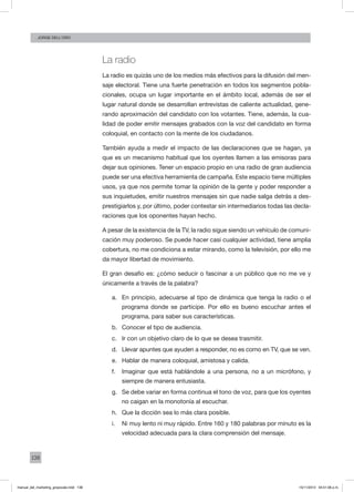 138
Jorge dell’oro
La radio
La radio es quizás uno de los medios más efectivos para la difusión del men-
saje electoral. Tiene una fuerte penetración en todos los segmentos pobla-
cionales, ocupa un lugar importante en el ámbito local, además de ser el
lugar natural donde se desarrollan entrevistas de caliente actualidad, gene-
rando aproximación del candidato con los votantes. Tiene, además, la cua-
lidad de poder emitir mensajes grabados con la voz del candidato en forma
coloquial, en contacto con la mente de los ciudadanos.
También ayuda a medir el impacto de las declaraciones que se hagan, ya
que es un mecanismo habitual que los oyentes llamen a las emisoras para
dejar sus opiniones. Tener un espacio propio en una radio de gran audiencia
puede ser una efectiva herramienta de campaña. Este espacio tiene múltiples
usos, ya que nos permite tomar la opinión de la gente y poder responder a
sus inquietudes, emitir nuestros mensajes sin que nadie salga detrás a des-
prestigiarlos y, por último, poder contestar sin intermediarios todas las decla-
raciones que los oponentes hayan hecho.
A pesar de la existencia de la TV, la radio sigue siendo un vehículo de comuni-
cación muy poderoso. Se puede hacer casi cualquier actividad, tiene amplia
cobertura, no me condiciona a estar mirando, como la televisión, por ello me
da mayor libertad de movimiento.
El gran desafío es: ¿cómo seducir o fascinar a un público que no me ve y
únicamente a través de la palabra?
a.	 En principio, adecuarse al tipo de dinámica que tenga la radio o el
programa donde se participe. Por ello es bueno escuchar antes el
programa, para saber sus características.
b.	 Conocer el tipo de audiencia.
c.	 Ir con un objetivo claro de lo que se desea trasmitir.
d.	 Llevar apuntes que ayuden a responder, no es como en TV, que se ven.
e.	 Hablar de manera coloquial, amistosa y calida.
f.	 Imaginar que está hablándole a una persona, no a un micrófono, y
siempre de manera entusiasta.
g.	 Se debe variar en forma continua el tono de voz, para que los oyentes
no caigan en la monotonía al escuchar.
h.	 Que la dicción sea lo más clara posible.
i.	 Ni muy lento ni muy rápido. Entre 160 y 180 palabras por minuto es la
velocidad adecuada para la clara comprensión del mensaje.
manual_del_marketing_grayscale.indd 138 15/11/2013 04:51:06 p.m.
 