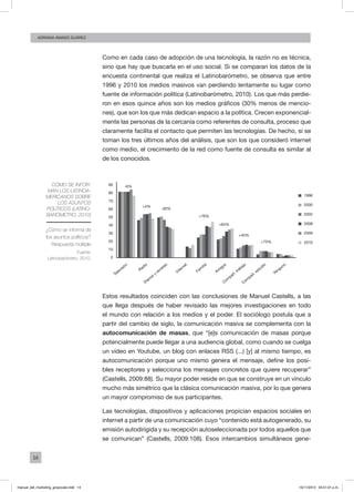 14
ADRIANA AMADO SUÁREZ
Como en cada caso de adopción de una tecnología, la razón no es técnica,
sino que hay que buscarla en el uso social. Si se comparan los datos de la
encuesta continental que realiza el Latinobarómetro, se observa que entre
1996 y 2010 los medios masivos van perdiendo lentamente su lugar como
fuente de información política (Latinobarómetro, 2010). Los que más perdie-
ron en esos quince años son los medios gráficos (30% menos de mencio-
nes), que son los que más dedican espacio a la política. Crecen exponencial-
mente las personas de la cercanía como referentes de consulta, proceso que
claramente facilita el contacto que permiten las tecnologías. De hecho, si se
toman los tres últimos años del análisis, que son los que consideró internet
como medio, el crecimiento de la red como fuente de consulta es similar al
de los conocidos.
Cómo se infor-
man los latinoa-
mericanos sobre
los asuntos
políticos (Latino-
barómetro, 2010)
¿Cómo se informa de
los asuntos políticos?
Respuesta múltiple
Fuente:
Latinobarómetro, 2010.
90
80
70
60
50
40
30
20
10
0
1996
-6%
+4%
-30%
+76%
+64%
+45%
+75%
2000
2002
2008
2009
2010
Televisión
Radio
Diarios
y
revistas
Internet
Fam
ilia
Am
igos
Com
pañ. trabajo
Com
pañ. estudio
Ninguno
Estos resultados coinciden con las conclusiones de Manuel Castells, a las
que llega después de haber revisado las mejores investigaciones en todo
el mundo con relación a los medios y el poder. El sociólogo postula que a
partir del cambio de siglo, la comunicación masiva se complementa con la
autocomunicación de masas, que “[e]s comunicación de masas porque
potencialmente puede llegar a una audiencia global, como cuando se cuelga
un vídeo en Youtube, un blog con enlaces RSS (...) [y] al mismo tiempo, es
autocomunicación porque uno mismo genera el mensaje, define los posi-
bles receptores y selecciona los mensajes concretos que quiere recuperar”
(Castells, 2009:88). Su mayor poder reside en que se construye en un vínculo
mucho más simétrico que la clásica comunicación masiva, por lo que genera
un mayor compromiso de sus participantes.
Las tecnologías, dispositivos y aplicaciones propician espacios sociales en
internet a partir de una comunicación cuyo “contenido está autogenerado, su
emisión autodirigida y su recepción autoseleccionada por todos aquellos que
se comunican” (Castells, 2009:108). Esos intercambios simultáneos gene-
manual_del_marketing_grayscale.indd 14 15/11/2013 04:51:01 p.m.
 