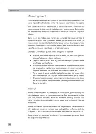140
Jorge dell’oro
Marketing directo
Es un vehículo de comunicación caro, ya que tiene dos componentes como
son la impresión del material a enviar y el franqueo o servicio de mensajería.
Bien usado el envío de información, a través del correo, suele ser una
buena manera de interesar al ciudadano con su propuesta. Pero cuida-
do: debe ser muy atractiva, no se trata de enviar un sobre con un par de
folletos.
Como todos los medios, esta manera de comunicar tiene sus secretos. El
material que remita tiene que inducir a leerlo, ya que es habitual recibir co-
rrespondencia con cantidad de folletería, la cual en más de una oportunidad
no invita a interesarse por su contenido, siendo poco atractiva desde su texto
y diseño, terminando más rápido en el tacho de basura.
Entonces, ¿cómo hacer que las piezas atraigan a su lectura?
ƒƒ El sobre debe tener algo que invite a abrirlo, un texto con “gancho”
acompañado por un diseño particular.
ƒƒ La pieza central deberá tener algún fin útil, como para que ésta quede
en el hogar o en la oficina.
ƒƒ El texto debe estar diseñado de manera que aquellas frases a desta-
car se visualicen rápidamente (subrayadas en otro color, como si es-
tuviesen resaltadas con marcador, en un tamaño mayor, etc.).
ƒƒ No se olvide de que la gente tiene poco tiempo para leer cosas exten-
sas, lo ideal es que con un golpe de vista se entere de qué le hablan.
ƒƒ El uso de los colores es un factor importante de atracción; no deben
ser muchos, pero sí bien combinados y estratégicamente usados para
llamar la atención.
Internet
Internet se ha convertido en un espacio de socialización, participación y vín-
culo ciudadano que no se debe desaprovechar. Con una estrategia política
y de comunicación definidas, donde los mensajes, temas y públicos sean
claros y precisos, la publicidad en internet puede tener un impacto más que
interesante.
Internet brinda una posibilidad extrema de “targetización” de la comunica-
ción: podemos pensar un mensaje para cada público, en formas distintas
y dirigidas. Y ese potencial no lo tiene ningún otro medio de comunicación.
Se debe tener en cuenta que en internet, a grandes rasgos, podemos definir
dos esquemas de publicidad:
manual_del_marketing_grayscale.indd 140 15/11/2013 04:51:06 p.m.
 