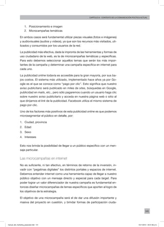 141
Capítulo 6 - contexto de la comunicación política actual
1.	 Posicionamiento e imagen
2.	 Microcampañas temáticas
En ambos casos será fundamental utilizar piezas visuales (fotos e imágenes)
y audiovisuales (audios y videos), ya que son los recursos más visitados, uti-
lizados y consumidos por los usuarios de la red.
La publicidad más efectiva, dada la impronta de las herramientas y formas de
uso ciudadano de la web, es la de microcampañas temáticas y específicas.
Para esto debemos seleccionar aquellos temas que serán los más impor-
tantes de la campaña y determinar una campaña específica en internet para
cada uno.
La publicidad online todavía es accesible para la gran mayoría, por sus ba-
jos costos. El sistema más utilizado, implementado hace años ya por Go-
ogle es el que se conoce como “pago por clic”. Esto significa que nuestro
aviso publicitario será publicado en miles de sites, búsquedas en Google,
publicidad en mails, etc., pero sólo pagaremos cuando un usuario haga clic
sobre nuestro aviso publicitario y acceda en nuestra página web o sitio al
que dirijamos el link de la publicidad. Facebook utiliza el mismo sistema de
pago por clic.
Uno de los factores más positivos de esta publicidad online es que podemos
microsegmentar el público en detalle, por:
1.	 Ciudad, provincia
2.	 Edad
3.	 Sexo
4.	 Intereses
Esto nos brinda la posibilidad de llegar a un público específico con un men-
saje particular.
Las microcampañas en internet
No es suficiente, ni tan efectivo, en términos de retorno de la inversión, in-
vadir con “pegatinas digitales” los distintos portales y espacios de internet.
Debemos entender internet como una herramienta capaz de llegar a nuestro
público objetivo con un mensaje directo y especial para cada target. Para
poder lograr un valor diferenciador de nuestra campaña es fundamental en-
tonces diseñar microcampañas de temas específicos que aporten al logro de
los objetivos de la estrategia.
El objetivo de una microcampaña será el de dar una difusión importante y
masiva del proyecto en cuestión, y brindar formas de participación ciuda-
manual_del_marketing_grayscale.indd 141 15/11/2013 04:51:06 p.m.
 