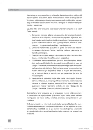142
Jorge dell’oro
dana sobre un tema específico, y así ayudar al posicionamiento público del
espacio político en cuestión. Estas microcampañas tienen la ventaja de ser
dirigidas a públicos determinados preocupados por la problemática plantea-
da y así focalizar todos nuestros recursos y energías en entablar “diálogos”
con los y las vecinas.
¿Qué se debe tener en cuenta para realizar una microcampaña en la web?
Pasos a seguir:
1.	 Generar un microsite (página web específica del tema) con la identi-
dad visual de la campaña y el candidato, la propuesta específica, ma-
terial visual y audiovisual, contenido propositivo en texto para quienes
quieran profundizar sobre el tema y, principalmente, formas de parti-
cipación y vínculo entre el candidato y los ciudadanos.
2.	 Utilizar las herramientas que utiliza la gente: hoy en día las más im-
portantes son Facebook, Twitter y YouTube, de forma coordinada, in-
tegrada y estratégica.
3.	 Calendarizar los pasos a seguir: lanzamiento de microcampaña, vira-
lización y militancia online/offline, cierre propositivo.
4.	 Durante este tiempo determinado que dura la microcampaña, se de-
berá realizar publicidad online (principalmente publicidad de pago en
Google y Facebook). Generamos avisos con imagen de la microcam-
paña y avisos sólo de texto. Es importante pensar previamente si es
nuestra intención y/o es positivo utilizar la imagen del candidato o,
por el contrario, llamar la atención con una pieza visual del tema de
microcampaña.
5.	 La campaña de publicidad online debe contar con dos días de inva-
sión de publicidad, al principio y al final de la misma, focalizando gran
parte de la inversión en estos días específicos, para así lograr una
publicación masiva y constante en todos los sites y búsquedas de
Google y Facebook, potenciando la microcampaña.
Es importante tener en cuenta que el lenguaje de internet está mayormen-
te desprovisto de adjetivaciones, y la misma lógica de las redes sociales
ha impuesto las frases cortas, sencillas, simples y con palabras de uso
cotidiano.
En la comunicación en internet, la creatividad y la originalidad son los com-
ponentes esenciales para un mayor cumplimiento de los objetivos de posi-
cionamiento y visibilidad, por lo que es muy importante pensar seriamente
el mensaje de la microcampaña en función de los objetivos y el target al que
se apunta.
manual_del_marketing_grayscale.indd 142 15/11/2013 04:51:06 p.m.
 