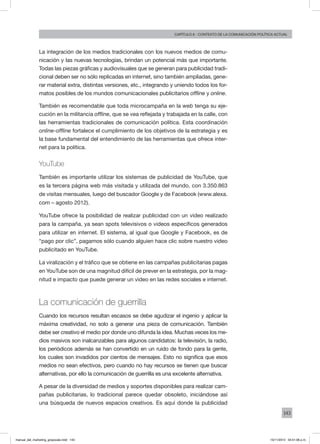143
Capítulo 6 - contexto de la comunicación política actual
La integración de los medios tradicionales con los nuevos medios de comu-
nicación y las nuevas tecnologías, brindan un potencial más que importante.
Todas las piezas gráficas y audiovisuales que se generan para publicidad tradi-
cional deben ser no sólo replicadas en internet, sino también ampliadas, gene-
rar material extra, distintas versiones, etc., integrando y uniendo todos los for-
matos posibles de los mundos comunicacionales publicitarios offline y online.
También es recomendable que toda microcampaña en la web tenga su eje-
cución en la militancia offline, que se vea reflejada y trabajada en la calle, con
las herramientas tradicionales de comunicación política. Esta coordinación
online-offline fortalece el cumplimiento de los objetivos de la estrategia y es
la base fundamental del entendimiento de las herramientas que ofrece inter-
net para la política.
YouTube
También es importante utilizar los sistemas de publicidad de YouTube, que
es la tercera página web más visitada y utilizada del mundo, con 3.350.863
de visitas mensuales, luego del buscador Google y de Facebook (www.alexa.
com – agosto 2012).
YouTube ofrece la posibilidad de realizar publicidad con un video realizado
para la campaña, ya sean spots televisivos o videos específicos generados
para utilizar en internet. El sistema, al igual que Google y Facebook, es de
“pago por clic”, pagamos sólo cuando alguien hace clic sobre nuestro video
publicitado en YouTube.
La viralización y el tráfico que se obtiene en las campañas publicitarias pagas
en YouTube son de una magnitud difícil de prever en la estrategia, por la mag-
nitud e impacto que puede generar un video en las redes sociales e internet.
La comunicación de guerrilla
Cuando los recursos resultan escasos se debe agudizar el ingenio y aplicar la
máxima creatividad, no solo a generar una pieza de comunicación. También
debe ser creativo el medio por donde uno difunda la idea. Muchas veces los me-
dios masivos son inalcanzables para algunos candidatos: la televisión, la radio,
los periódicos además se han convertido en un ruido de fondo para la gente,
los cuales son invadidos por cientos de mensajes. Esto no significa que esos
medios no sean efectivos, pero cuando no hay recursos se tienen que buscar
alternativas, por ello la comunicación de guerrilla es una excelente alternativa.
A pesar de la diversidad de medios y soportes disponibles para realizar cam-
pañas publicitarias, lo tradicional parece quedar obsoleto, iniciándose así
una búsqueda de nuevos espacios creativos. Es aquí donde la publicidad
manual_del_marketing_grayscale.indd 143 15/11/2013 04:51:06 p.m.
 
