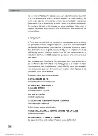 144
Jorge dell’oro
se convierte en “callejera” y las acciones pasan a denominarse de “guerrilla”
o lo que popularmente se conoce como acciones de street marketing. Es
decir, todas aquellas promociones, acciones de comunicación y campañas
publicitarias que se efectúan en el medio urbano o en espacios comercia-
les mediante técnicas no controladas por las compañías de medios, con el
objetivo de generar mayor impacto y un acercamiento más directo con los
consumidores.
Eslóganes
A Roma se le debe el hábito de los adjetivos de sus gobernantes, en el que
se generan los lemas o eslóganes políticos. A la ciudad eterna se le deben
también las frases hechas con todas sus extensiones de ironía y suges-
tión. Del mismo modo el grafiti, masificado hoy con el simplismo moderno
del aerosol, tan útil, pródigo e innovador en los días de la efervescencia
estudiantil de París, en 1968; eslóganes que siguen a la acción más que
precederla.
Hoy el eslogan es la “idea fuerza” de una campaña de comunicación política.
La construcción del mismo no es cosa menor, ya que es la síntesis y el motor
motivacional de toda una plataforma política. Muchas veces vemos eslóga-
nes sin sustancia que, lejos de resumir, caen en clisés estereotipados de las
demandas que la sociedad tiene.
Para ejemplificar, aquí tenemos algunos:
POR UN MÉXICO DE PIE
Partido Revolucionario Institucional
EL PRESIDENTE PARA TODOS
SOMOS EL CAMBIO
Partido Ecologista Español
BALBÍN: SOLUCIÓN
Unión Cívica Radical
ASEGÚRESE EL FUTURO VOTANDO A MANRIQUE
Alianza Popular Federalista
Estos otros de grupos radicalizados:
VOTA POR LA MAÑANA Y ESTARÁS MUERTO POR LA TARDE
Guerrilla Salvadoreña
PAPA HERMANO; LLEVATE AL TIRANO
La izquierda chilena en la visita del Papa en época de Pinochet
manual_del_marketing_grayscale.indd 144 15/11/2013 04:51:06 p.m.
 