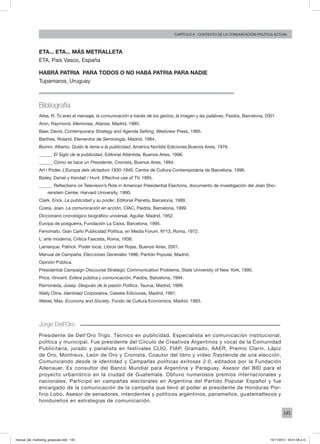 145
Capítulo 6 - contexto de la comunicación política actual
ETA... ETA... MÁS METRALLETA
Eta, País Vasco, España
HABRÁ PATRIA PARA TODOS O NO HABÁ PATRIA PARA NADIE
Tupamaros, Uruguay
Jorge Dell’Oro
Presidente de Dell’Oro Trigo. Técnico en publicidad. Especialista en comunicación institucional,
política y municipal. Fue presidente del Círculo de Creativos Argentinos y vocal de la Comunidad
Publicitaria, jurado y panelista en festivales CLIO, FIAP, Gramado, AAER, Premio Clarín, Lápiz
de Oro, Montreux, León de Oro y Cronista. Coautor del libro y video Trastienda de una elección,
Comunicando desde la identidad y Campañas políticas exitosas 2.0, editados por la Fundación
Adenauer. Ex consultor del Banco Mundial para Argentina y Paraguay. Asesor del BID para el
proyecto urbanístico en la ciudad de Guatemala. Obtuvo numerosos premios internacionales y
nacionales. Participó en campañas electorales en Argentina del Partido Popular Español y fue
encargado de la comunicación de la campaña que llevó al poder al presidente de Honduras Por-
firio Lobo. Asesor de senadores, intendentes y políticos argentinos, panameños, guatemaltecos y
hondureños en estrategias de comunicación.
Bibliografía
Ailes, R. Tú eres el mensaje, la comunicación a través de los gestos, la imagen y las palabras, Paidós, Barcelona, 2001.
Aron, Raymond. Memorias, Alianza, Madrid, 1985.
Baer, David. Contemporany Strategy and Agenda Setting, Westview Press, 1995.
Barthes, Roland. Elementos de Semiología, Madrid, 1984.
Borrini, Alberto. Quién le teme a la publicidad, América Norildis Ediciones,Buenos Aires, 1976.
______ El Siglo de la publicidad, Editorial Atlántida, Buenos Aires, 1998.
______ Cómo se hace un Presidente, Cronista, Buenos Aires, 1994.
Art i Poder, L’Europa dels dictadors 1930-1945, Centre de Cultura Contemporània de Barcelona, 1996.
Bailey, Daniel y Kendall / Hunt. Effective use of TV, 1995.
______ Reflections on Television’s Role in American Presidential Elections, documento de investigación del Joan Sho-
renstein Center, Harvard University, 1990.
Clark, Erick. La publicidad y su poder, Editorial Planeta, Barcelona, 1989.
Costa, Joan. La comunicación en acción, CIAC, Paidós, Barcelona, 1999.
Diccionario cronológico biográfico universal, Aguilar, Madrid, 1952.
Europa de posguerra, Fundación La Caixa, Barcelona, 1995.
Ferromato, Gian Carlo Publicidad Política, en Media Forum, Nº13, Roma, 1972.
L’ arte moderna, Crítica Fascista, Roma, 1938.
Lamarque, Patrick. Poder local, Libros del Rojas, Buenos Aires, 2001.
Manual de Campaña, Elecciones Generales 1996, Partido Popular, Madrid.
Opinión Pública.
Presidential Campaign Discourse Strategic Communication Problems, State University of New York, 1995.
Price, Vincent. Esfera pública y comunicación, Paidós, Barcelona, 1994.
Ramoneda, Josep. Después de la pasión Política, Taurus, Madrid, 1999.
Wally Olins. Identidad Corporativa, Celeste Ediciones, Madrid, 1991.
Weber, Max. Economy and Society, Fondo de Cultura Económica, Madrid, 1993.
manual_del_marketing_grayscale.indd 145 15/11/2013 04:51:06 p.m.
 