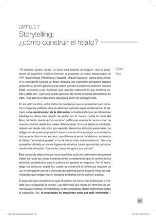 147
Capítulo 7
Storytelling:
¿cómo construir el relato?
“Yo también quiero contar un poco esta historia de Miguel”, dijo la presi-
dente de Argentina Cristina Kirchner al presentar al nuevo responsable de
YPF (Yacimientos Petrolíferos Fiscales), Miguel Galuccio. Varios años antes,
el ex presidente George W. Bush utilizaba una expresión semejante cuando
presentó su primer gabinete tras haber ganado la polémica elección del año
2000, evocando unas “historias que cuentan realmente lo que América pu-
ede y debe ser”. Como se puede apreciar, de contar historias (storytelling) se
trata, más allá de la diferencia ideológica entre los protagonistas.
En los últimos años, entre todos los problemas que se presentan para cons-
truir imágenes políticas, dos de ellos han cobrado especial relevancia. El pri-
mero es la construcción de la diferencia: considerando que las diferencias
ideológicas claras han dejado de existir por lo menos desde la caída del
Muro de Berlín, desde la comunicación política se requiere la construcción de
nuevos criterios desde los cuales diferenciarse. Si no es desde la ideología,
deberá ser desde otro sitio; por ejemplo, desde los atributos personales. La
obligación de quien emprende la tarea comunicativa es lograr que el electo-
rado pueda discriminar, es decir, que diferencie entre candidatos, sorteando
el clásico “son todos iguales” o “en el fondo dicen todos lo mismo”. Hay una
expresión utilizada en varios lugares de América Latina que retrata correcta-
mente esta situación: “de noche, todos los gatos son pardos”.
Esta conocida desconfianza hacia la política actúa en detrimento de quienes
tratan de hacer las cosas correctamente, considerando que el común de los
atributos establecidos para la política en general es negativo. Por lo tanto,
elegir los atributos desde los cuales se construirá la diferencia requiere de
una investigación previa y profunda que permita poner sobre la mesa los sig-
nificantes que tengan mayor cercanía simbólica con la opinión pública.
El segundo gran problema es que el público se torna más sofisticado a me-
dida que va pasando el tiempo. Los estímulos que recibe en términos de co-
municación política, en marketing, en las campañas, dejan sedimentos sobre
la población. Así, el electorado se encuentra cada vez más entrenado –
Carlos
Fara
manual_del_marketing_grayscale.indd 147 15/11/2013 04:51:07 p.m.
 