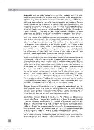 148
Carlos fara
advertido– en el marketing político, en parte porque los medios realizan de ante-
mano el análisis semiótico de las piezas de comunicación, spots, mensajes, inclu-
so antes de que sean puestos al aire; se interesan cada vez más por el backstage
(detrás de la escena) de las campañas, y no por las ideas, las propuestas. De esta
manera, se pierde el efecto deseado, tal como ocurre con un chiste explicado. Eso
nos obliga a inventar nuevos “trucos” en cada elección, o imaginar cómo hacer que
el marketing político no parezca marketing político. La gente dice “ah, eso lo ha-
cen por marketing”, lo que tiene una connotación totalmente peyorativa y es leído
como “esto lo hacen para manipular, para mentirme, para hacerme creer tal cosa”.
Esto es lo que ha pasado habitualmente en la comunicación política en los últi-
mos 20 años y es un proceso que se va a profundizar. Por lo tanto, la cuestión es
cómo hacer llegar nuestros mensajes políticos teniendo en cuenta estas barreras
de acceso cada vez más altas que nos presenta el electorado. Y ahí es donde
aparece el relato. Si bien se habla de storytelling desde hace varias décadas,
contar historias es en realidad algo tan viejo como el mundo, pero se ha tenido la
necesidad de recurrir a esta vieja costumbre social para sortear el blindaje cada
vez más fuerte que presenta la gente ante los mensajes políticos.
Es en el contexto de estos dos problemas con los que debemos lidiar que surge
la necesidad de poner la centralidad de la comunicación en el storytelling. ¿Por
qué se puso de moda contar historias, tener un relato? Como sucede la mayoría
de las veces, la tendencia comienza en los Estados Unidos, y más precisamente
en el mundo empresarial. Durante los noventa se evidencia una decadencia del
branding (construcción de marcas), debido al contraste entre la realidad y lo que
las marcas querían hacer desde el punto de vista de su posicionamiento. Con
el tiempo, esta forma de construcción de mensajes se fue degradando y debie-
ron buscarse nuevos tipos de herramientas que logren diferenciación. Entonces,
“¿cómo nos diferenciamos?”, dijeron las empresas, marcando el camino para los
consultores en comunicación política: refrescando una y otra vez los posiciona-
mientos a partir de contar nuevas historias que ofrezcan un sentido.
Tener un discurso político y aludir a temas es importante, pero se logrará una ins-
talación mucho mayor si se posee una historia para contar: “Un relato, esa es la
clave de todo”, apunta el encuestador norteamericano Stanley Greenberg. “Si no
comunicas con historias, no comunicas”, dice James Carville.
Las historias no están dirigidas al intelecto, sino “al niño que aún conservamos
dentro” –dice Salmon–, considerando que últimamente, desde el punto de vista de la
comunicación política, las propuestas racionales, técnicamente bien diseñadas, pro-
badas, no están llegando al electorado, no logran atravesar las barreras de acceso
cada vez más altas que han desarrollado los electores frente a los mensajes políticos.
Las historias, en cambio, son pura saturación simbólica, pura emoción: eso es lo que
le da la pregnancia simbólica –afectiva– que les permite sortear este blindaje.
Por lo tanto, es necesario inundar el campo comunicacional de emotividad pre-
cisamente porque todo el tiempo se debe estar contando una historia. Ya no se
manual_del_marketing_grayscale.indd 148 15/11/2013 04:51:07 p.m.
 