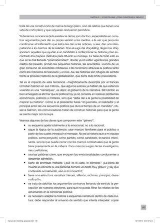 149
Capítulo 7 - storytelling: ¿cómo construir el relato?
trata de una construcción de marca de largo plazo, sino de relatos que tienen una
vida de corto plazo y que requieren renovación periódica.
Ya teníamos conciencia de la existencia de los spin doctors, especialistas en cons-
truir argumentos para dar su propia versión a los medios, a la vez que procuran
condicionar el tratamiento que éstos les dan a las noticias, o sea, dan una inter-
pretación a los hechos de la realidad. Con el auge del storytelling, llegan los story
spinners: aquellos que ayudan a un candidato a confeccionar su historia y han en-
contrado los mejores métodos para difundir su mensaje. La base de todo esto es
que en la mal llamada “posmodernidad”, donde ya no están vigentes los grandes
relatos del pasado, priman las pequeñas historias, las anécdotas, vivimos de un
gran consumo de anécdotas cotidianas. Este fenómeno atraviesa la política tanto
como los noticieros de televisión y el cine. Así, las historias son refugios de sentido
frente al proceso histórico de la globalización, que borra todo límite preexistente.
Tal es el impacto de esta tendencia –magníficamente descripta por el francés
Christian Salmon en sus 3 libros– que algunos autores ya hablan de que estamos
viviendo en una “narrarquía”, es decir, el gobierno de la narrativa. Bill Clinton es
bien arriesgado al afirmar que la política hoy ya no consiste en resolver problemas
económicos, políticos o militares, sino que “debe dar a la gente la posibilidad de
mejorar su historia”. Como si el presidente fuese “el guionista, el realizador y el
principal actor de una secuencia política que dura el tiempo de un mandato”, ob-
serva Salmon, los comunicadores tratan de construir historias para que la gente
se sienta mejor con la suya.
Veamos algunas de las claves que componen este “género”:
ƒƒ su esquema apela totalmente a lo emocional, no a lo racional;
ƒƒ sigue la lógica de la audiencia: usar marcos familiares para el público a
partir de los cuales introducir el mensaje. No es la historia que a mi equipo
político, como proyecto, como partido, como candidato, le parece intere-
sante, sino la que puede cerrar con los marcos contextuales que la gente
tiene previamente en la cabeza. Esos marcos surgen de las investigacio-
nes cualitativas;
ƒƒ usa las palabras clave, que evoquen las emocionalidades conducentes a
despertar adhesión;
ƒƒ parte de premisas morales: ¿qué es lo justo, lo correcto? ¿La pena de
muerte es correcta si una persona comete un delito muy grave? ¿Hay que
contenerla socialmente, eso es lo correcto?;
ƒƒ tiene una estructura narrativa: héroes, villanos, víctimas; principio, desa-
rrollo y fin;
ƒƒ se trata de debilitar los argumentos contrarios llenando de sentido la per-
cepción de nuestros electores, para que no pueda filtrar los relatos de los
adversarios en la contienda política;
ƒƒ es necesario adaptar la historia a esquemas narrativos dentro de cada cul-
tura; debe responder al universo de sentido que intenta interpelar: copiar
manual_del_marketing_grayscale.indd 149 15/11/2013 04:51:07 p.m.
 