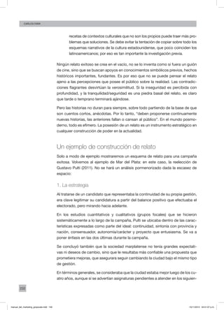 150
Carlos fara
recetas de contextos culturales que no son los propios puede traer más pro-
blemas que soluciones. Se debe evitar la tentación de copiar sobre todo los
esquemas narrativos de la cultura estadounidense, que poco coinciden los
latinoamericanos; por eso es tan importante la investigación previa.
Ningún relato exitoso se crea en el vacío, no se lo inventa como si fuera un guión
de cine, sino que se buscan apoyos en conocimientos simbólicos previos, hechos
históricos importantes, fundantes. Es por eso que no se puede pensar el relato
ajeno a las percepciones que posee el público sobre la realidad. Las contradic-
ciones flagrantes desvirtúan la verosimilitud. Si la inseguridad es percibida con
profundidad, y la tranquilidad/seguridad es una piedra basal del relato, es claro
que tarde o temprano terminará ajándose.
Pero las historias no duran para siempre, sobre todo partiendo de la base de que
son cuentos cortos, anécdotas. Por lo tanto, “deben proponerse continuamente
nuevas historias, las anteriores fallan o cansan al público”. En el mundo posmo-
derno, todo es efímero. La posesión de un relato es un instrumento estratégico en
cualquier construcción de poder en la actualidad.
Un ejemplo de construcción de relato
Solo a modo de ejemplo mostraremos un esquema de relato para una campaña
exitosa. Volvemos al ejemplo de Mar del Plata: en este caso, la reelección de
Gustavo Pulti (2011). No se hará un análisis pormenorizado dada la escasez de
espacio:
1. La estrategia
Al tratarse de un candidato que representaba la continuidad de su propia gestión,
era clave legitimar su candidatura a partir del balance positivo que efectuaba el
electorado, pero mirando hacia adelante.
En los estudios cuantitativos y cualitativos (grupos focales) que se hicieron
sistemáticamente a lo largo de la campaña, Pulti se ubicaba dentro de las carac-
terísticas expresadas como parte del ideal: continuidad, sintonía con provincia y
nación, consensuador, autonomía/carácter y proyecto que entusiasma. Se va a
poner énfasis en las dos últimas durante la campaña.
Se concluyó también que la sociedad marplatense no tenía grandes expectati-
vas ni deseos de cambio, sino que le resultaba más confiable una propuesta que
prometiera mejoras, que asegurara seguir cambiando la ciudad bajo el mismo tipo
de gestión.
En términos generales, se consideraba que la ciudad estaba mejor luego de los cu-
atro años, aunque sí se advertían asignaturas pendientes a atender en los siguien-
manual_del_marketing_grayscale.indd 150 15/11/2013 04:51:07 p.m.
 