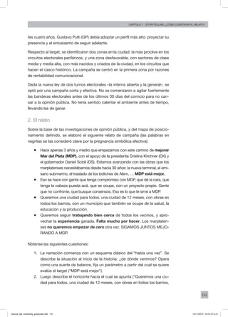 151
Capítulo 7 - storytelling: ¿cómo construir el relato?
tes cuatro años. Gustavo Pulti (GP) debía adoptar un perfil más alto: proyectar su
presencia y el entusiasmo de seguir adelante.
Respecto al target, se identificaron dos zonas en la ciudad: la más proclive en los
circuitos electorales periféricos, y una zona desfavorable, con sectores de clase
media y media alta, con más nacidos y criados de la ciudad, en los circuitos que
hacen el casco histórico. La campaña se centró en la primera zona por razones
de rentabilidad comunicacional.
Dada la nueva ley de dos turnos electorales –la interna abierta y la general–, se
optó por una campaña corta y efectiva. No se comenzaron a agitar fuertemente
las banderas electorales antes de los últimos 30 días del comicio para no can-
sar a la opinión pública. No tenía sentido calentar el ambiente antes de tiempo,
llevando las de ganar.
2. El relato
Sobre la base de las investigaciones de opinión pública, y del mapa de posicio-
namiento definido, se elaboró el siguiente relato de campaña (las palabras en
negritas se las consideró clave por la pregnancia simbólica afectiva):
ƒƒ Hace apenas 3 años y medio que empezamos con este camino de mejorar
Mar del Plata (MDP), con el apoyo de la presidenta Cristina Kirchner (CK) y
el gobernador Daniel Scioli (DS). Estamos avanzando con las obras que los
marplatenses necesitábamos desde hacía 30 años: la nueva terminal, el emi-
sario submarino, el traslado de los boliches de Alem, … MDP está mejor.
ƒƒ Eso se hace con gente que tenga compromiso con MDP, que dé la cara, que
tenga la cabeza puesta acá, que se ocupe, con un proyecto propio. Gente
que no confronte, que busque consensos. Eso es lo que le sirve a MDP.
ƒƒ Queremos una ciudad para todos, una ciudad de 12 meses, con obras en
todos los barrios, con un municipio que también se ocupe de la salud, la
educación y la producción.
ƒƒ Queremos seguir trabajando bien cerca de todos los vecinos, y apro-
vechar la experiencia ganada. Falta mucho por hacer. Los marplaten-
ses no queremos empezar de cero otra vez. SIGAMOS JUNTOS MEJO-
RANDO A MDP.
Nótense las siguientes cuestiones:
1.	 La narración comienza con un esquema clásico del “había una vez”. Se
describe la situación al inicio de la historia: ¿de dónde venimos? Opera
como una suerte de balance, fija un parámetro a partir del cual se quiere
evalúe el target (“MDP está mejor”).
2.	 Luego describe el horizonte hacia el cual se apunta (“Queremos una ciu-
dad para todos, una ciudad de 12 meses, con obras en todos los barrios,
manual_del_marketing_grayscale.indd 151 15/11/2013 04:51:07 p.m.
 