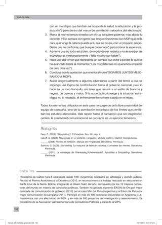 152
Carlos fara
con un municipio que también se ocupe de la salud, la educación y la pro-
ducción”), pero dentro del marco de asimilación valorativa del electorado.
3.	 Marca al mismo tiempo el estilo con el cual se quiere gobernar, más allá de lo
concreto (“Eso se hace con gente que tenga compromiso con MDP, que dé la
cara, que tenga la cabeza puesta acá, que se ocupe, con un proyecto propio.
Gente que no confronte, que busque consensos”) para coronar la esperanza.
4.	 Advierte que no todo está bien, de modo de ser realista y no exacerbar las
expectativas innecesariamente (“falta mucho por hacer”).
5.	 Hace uso del temor que representa un cambio que eche a perder lo que se
ha avanzado hasta el momento (“Los marplatenses no queremos empezar
de cero otra vez”).
6.	 Concluye con la apelación que orienta al voto (“SIGAMOS JUNTOS MEJO-
RANDO A MDP”).
7.	 Alude tangencialmente a algunos adversarios a partir del temor a que se
imponga una lógica de confrontación hacia el gobierno nacional, pero lo
hace en un tono tranquilo, sin tener que recurrir a un estilo de blancos y
negros, de buenos y malos. Si la sociedad no lo exige y la situación estra-
tégica no lo necesita, el enfrentamiento no tiene cabida en el relato.
Todos los elementos utilizados en este caso no surgieron de la libre creatividad del
equipo de campaña, sino de la asimilación estratégica de los límites que perfila-
ban los estudios electorales. Vale repetir hasta el cansancio que sin diagnóstico
certero, la creatividad comunicacional se convierte en un ejercicio temerario.
Bibliografía
Fara, C. (2012). “Storytelling”, El Estadista, Nro. 56, pág. 4.
Lakoff, G. (2004). No pienses en un elefante. Lenguaje y debate político. Madrid: Complutense.
______ (2008). Puntos de reflexión. Manual del Progresista. Barcelona: Península.
Salmon, C. (2008). Storytelling. La máquina de fabricar historias y formatear las mentes. Barcelona:
Península.
______ (2011). La estrategia de Sherezade¿Scheherezade?. Apostillas a Storytelling. Barcelona:
Península.
Carlos Fara
Presidente de Carlos Fara & Asociados desde 1991 (Argentina). Consultor en estrategia y opinión pública.
Recibió el Premio Aristóteles a la Excelencia 2010, en reconocimiento al trabajo realizado en elecciones en
Santa Cruz de la Sierra, Bolivia, integrando el Dream Team del año, compuesto por los 10 mejores consul-
tores del mundo en materia de campañas políticas. También ha ganado el premio EIKON de Oro por mejor
campaña de comunicación de gobierno (2010) por el caso Mar del Plata (Argentina) y el Eikon de Plata por
mejor comunicación de campaña (2011). Participó en más de 100 campañas electorales en Argentina y La-
tinoamérica con una efectividad del 80%, y en más de 500 proyectos de investigación y asesoramiento. Es
presidente de la Asociación Latinoamericana de Consultores Políticos y socio de la IAPC.
manual_del_marketing_grayscale.indd 152 15/11/2013 04:51:07 p.m.
 