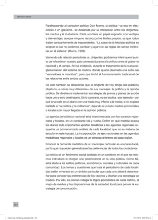 154
santiago rossi
Parafraseando al consultor político Dick Morris, la política –ya sea en elec-
ciones o en gobierno– se desarrolla por la interacción entre los dirigentes,
los medios y la ciudadanía. Cada uno tiene un papel asignado, con ventajas
y desventajas, aunque ninguno reconozca los límites propios, ya que todos
tratan constantemente de trascenderlos. “La clave de la felicidad política es
aceptar lo que no podemos cambiar y jugar con las reglas de campo implíci-
tas en el sistema” (Morris, 1999).
Volviendo a la relación periodistas vs. dirigentes, podríamos inferir que el pun-
to de inflexión en nuestro país comenzó durante el conflicto entre el gobierno
nacional y el campo. Ahí se evidenció, durante el tratamiento de la nueva re-
glamentación del sistema de medios, donde quedó plasmada una lucha sin
“vencedores ni vencidos”, pero que limitó el funcionamiento tradicional de
las relaciones entre ambos actores.
De esto también se desprende que el dirigente de hoy tenga dos públicos
objetivos –a veces muy diferentes– de sus mensajes: la política y la opinión
pública. Se diseñan e implementan estrategias de prensa y planes de acción
hacia uno y otro destinatario. De lo contrario, no se explica –por ejemplo– por
qué sirve salir en un diario con una tirada muy inferior a la media, si no es para
hablarle a “la política y la militancia”, dejando a un lado medios provinciales
o locales con mayor llegada en la opinión pública.
La agenda periodística nacional está interconectada con los sucesos regio-
nales y locales, en un constante ida y vuelta. Definir en qué medida exacta
los diarios más importantes aportan temáticas a las agendas regionales re-
queriría un pormenorizado análisis de cada localidad que no es materia de
estudio en este trabajo. La incorporación de ejes nacionales en las agendas
mediáticas regionales y locales es un proceso diferente de cada región.
Conocer la demanda mediática de un municipio particular es una tarea local,
por lo que no pueden generalizarse las preferencias de todos los ciudadanos.
La noticia es un fenómeno social anclado en un contexto en el que los mis-
mos individuos le otorgan una preeminencia en la vida pública. Como tal,
está atada a los estilos políticos, económicos, sociales y culturales de cada
comunidad. Los temas y cuestiones que trata el periodismo de cada locali-
dad están inmersos en un ámbito particular que cada uno deberá desentra-
ñar para conocer las preferencias de los vecinos y diseñar una estrategia de
medios. Por ello, es preciso indagar la lógica periodística de cada distrito, el
mapa de medios y las disposiciones de la sociedad local para pensar la es-
trategia de comunicación.
manual_del_marketing_grayscale.indd 154 15/11/2013 04:51:07 p.m.
 