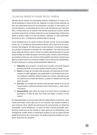 155
Capítulo 8 - relaciones con los medios en campañas electorales
La prensa desde la mirada de los medios
Del lado de los medios, los periodistas también modificaron su rutina y for-
ma de presentar la noticia al otro día. Dejando a un lado la línea editorial y el
foco que cada medio pone a la hora de plantar una tapa, un informativo o un
informe televisivo, el periodista de hoy tiene más limitaciones que hace diez
años. Limitaciones por el acceso a las fuentes propias por el poco tiempo
que tienen para tomar contacto personal con los protagonistas; limitaciones
desde el propio medio a la hora de pensar y plantear un nota (editoriales,
económicas, etc.); y limitaciones profesionales en general.
Como señaláramos en la versión anterior de este manual, es recomendable
contar con un profesional del periodismo dentro de la estructura de comu-
nicación del dirigente. No sólo porque conoce tiempos y formas de trabajo,
sino porque comprende el concepto de “noticiabilidad”. No todos los temas
tienen rasgo de noticia, o por lo menos no resultan atrayentes para la mayoría
de los medios. En el afán de querer comunicar todo, a todos y todo el tiempo,
se cometen errores que van contra la misma gestión de prensa. Existe lo que
algunos autores de la comunicación señalan como criterios de noticiabilidad.
Es decir, para que un suceso pueda publicarse debería ser:
ƒƒ Relevante: que el hecho o el tema que se quiere comunicar tenga la
entidad suficiente como para resultar atractivo para el medio.
ƒƒ Nuevo: el rasgo de novedad está asociado a la velocidad de la infor-
mación y al valor agregado que puede darle a una temática que ya tie-
ne instalación mediática. Desde el lector de un diario, esta idea queda
en evidencia en la frase del folclore: ¿a quién le interesa una nota del
diario de ayer?
ƒƒ Cercano: el concepto de cercanía está pensado desde el ojo de los
consumidores; podríamos llamarlo micro-información o, mejor dicho,
microclima.
ƒƒ Sorprendente: este último se basa en el cliché de los manuales de
periodismo: la idea de que “los trenes que llegan a horario no son
noticia”.
En líneas generales, lo que se quiere difundir debería llamar la atención, tener
cierta proximidad, contar algo que no es conocido, que resulte novedoso y
que rompa la rutina. Desde las estructuras de comunicación se denomina
“prensable”. Como señalamos, un hecho es más o menos prensable cuan-
do llama la atención de los medios (o mejor dicho de los periodistas) y, por
consiguiente, puede recibir un tratamiento acorde a lo que se quiere difundir
desde la estructura de comunicación. Se analiza este tema también en el ca-
pítulo “Acciones de campaña”.
manual_del_marketing_grayscale.indd 155 15/11/2013 04:51:07 p.m.
 