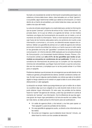 156
santiago rossi
Sumado a la necesidad de vender la información al periodista para lograr una
cobertura, el tema debe tener: datos, citas textuales con un título “gancho”;
si es posible, algún testimonial creíble que valide la comunicación; un marco
dentro de un hecho de actualidad y, por sobre todas las cosas, que sea noti-
ciable a los ojos del medio.
La veta de entrada estará ligada a la creatividad para vender la información
que se quiere “prensar” y la forma de entrar en los “ciclos informativos”. La
jornada diaria –en lo que se refiere a la agenda de temas– en los medios
mantiene una lógica de funcionamiento de acuerdo con el medio y con el
momento de recibir la información. Tanto a nivel nacional como provincial,
caer fuera de los horarios adecuados sería una sentencia de muerte a esa
información a comunicar o, a lo sumo, se obtendrá escaso espacio de co-
bertura. Validar una gacetilla de prensa con un cable de agencia de noticias
provincial o local le da entidad de noticia a un hecho que por sí sólo caería
en las generales de la ley del “gacetilleo” constante de las estructuras de
comunicación. Un informe del año 2008 realizado por la consultora Estudio
de Comunicación y la Universidad Austral (Adriana Amado, Prensa y Co-
municación) señala que sólo el 8% de las gacetillas que recibe un pe-
riodista se encuentra en condiciones de ser publicado. El resto es una
sumatoria de informaciones de prensa que no cumplen con los requisitos
mínimos de noticiabilidad, que llegan fuera de horario o que los comunica-
dos son tan extensos y complejos que no se les puede extraer ni un título
para un epígrafe.
Podríamos destacar que el proceso de convergencia que se está dando en los
medios en general, principalmente los diarios, también condiciona ciertas ruti-
nas. Es decir que en algunas oportunidades una noticia que sale en la edición
digital no tenga cobertura en la versión en papel si ésta no se le ofrece perio-
dísticamente un valor agregado.
La situación es simple: habría que preguntarse por qué un editor de un diario
va a publicar algo que tuvo colgado en su web durante todo el día si no se
pudo obtener mayor información. En este caso, los portales de los diarios
hacen la “suerte” de agencia de noticias, y esto hay que tenerlo en cuenta al
momento de “prensar” una información. Con la diferencia de que las agen-
cias gozan de mayor rigor periodístico a la hora de escribir sus cables. Para
ser más claros, se debe pensar la información para ser publicada en:
ƒƒ Un cable de agencia (título y cita textual y una foto para operar un
“foto epígrafe”) y para los portales de los diarios.
ƒƒ Si a esa gacetilla le agregamos audio, va directo a los informativos de
las radios.
ƒƒ De contar con imágenes –que no deberían durar más de 1 minuto–, se
debe hacer lo mismo con los canales de televisión.
manual_del_marketing_grayscale.indd 156 15/11/2013 04:51:07 p.m.
 