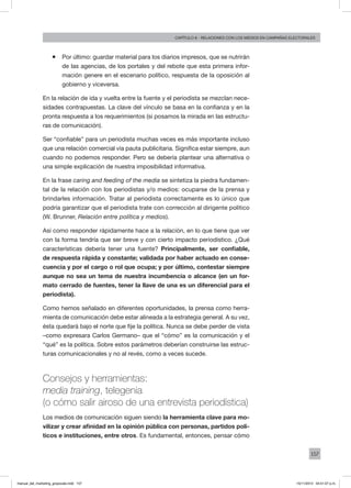 157
Capítulo 8 - relaciones con los medios en campañas electorales
ƒƒ Por último: guardar material para los diarios impresos, que se nutrirán
de las agencias, de los portales y del rebote que esta primera infor-
mación genere en el escenario político, respuesta de la oposición al
gobierno y viceversa.
En la relación de ida y vuelta entre la fuente y el periodista se mezclan nece-
sidades contrapuestas. La clave del vínculo se basa en la confianza y en la
pronta respuesta a los requerimientos (si posamos la mirada en las estructu-
ras de comunicación).
Ser “confiable” para un periodista muchas veces es más importante incluso
que una relación comercial vía pauta publicitaria. Significa estar siempre, aun
cuando no podemos responder. Pero se debería plantear una alternativa o
una simple explicación de nuestra imposibilidad informativa.
En la frase caring and feeding of the media se sintetiza la piedra fundamen-
tal de la relación con los periodistas y/o medios: ocuparse de la prensa y
brindarles información. Tratar al periodista correctamente es lo único que
podría garantizar que el periodista trate con corrección al dirigente político
(W. Brunner, Relación entre política y medios).
Así como responder rápidamente hace a la relación, en lo que tiene que ver
con la forma tendría que ser breve y con cierto impacto periodístico. ¿Qué
características debería tener una fuente? Principalmente, ser confiable,
de respuesta rápida y constante; validada por haber actuado en conse-
cuencia y por el cargo o rol que ocupa; y por último, contestar siempre
aunque no sea un tema de nuestra incumbencia o alcance (en un for-
mato cerrado de fuentes, tener la llave de una es un diferencial para el
periodista).
Como hemos señalado en diferentes oportunidades, la prensa como herra-
mienta de comunicación debe estar alineada a la estrategia general. A su vez,
ésta quedará bajo el norte que fije la política. Nunca se debe perder de vista
–como expresara Carlos Germano– que el “cómo” es la comunicación y el
“qué” es la política. Sobre estos parámetros deberían construirse las estruc-
turas comunicacionales y no al revés, como a veces sucede.
Consejos y herramientas:
media training, telegenia
(o cómo salir airoso de una entrevista periodística)
Los medios de comunicación siguen siendo la herramienta clave para mo-
vilizar y crear afinidad en la opinión pública con personas, partidos polí-
ticos e instituciones, entre otros. Es fundamental, entonces, pensar cómo
manual_del_marketing_grayscale.indd 157 15/11/2013 04:51:07 p.m.
 