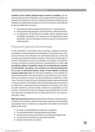 159
Capítulo 8 - relaciones con los medios en campañas electorales
Al hablar con los medios, siempre tenga en mente a su público. Los me-
dios son cada vez más competitivos y no se puede confiar en que harán una
descripción favorable de su función. Además, recuerde que no todos los pe-
riodistas son profesionales avezados en el mismo campo que usted. Algunos
puntos que debe tener en cuenta:
ƒƒ Cerciórese de explicar cabalmente las cosas, en un lenguaje claro.
ƒƒ Cuando utilice lenguaje técnico –de ser necesario–, defina los términos.
ƒƒ La explicación y el contexto son cruciales. Quizás necesite aclarar
los detalles particulares y las sutilezas de su presentación a estos
periodistas, así como demostrar la forma en que Ud. se inserta en el
entorno general.
Preparación general para entrevistas
En las entrevistas, el periodista busca profundizar aspectos temáticos,
estratégicos y de personalidad del entrevistado. Es importante aquí acor-
dar los términos de la entrevista con anterioridad. Esto da un marco de
acuerdo que el periodista debería respetar y disminuye la tensión del en-
cuentro. El periodista concurre con grabador y/o anotador. El entrevista-
do toma conciencia de estos elementos y generalmente se inhibe. Los
periodistas utilizan el grabador porque les da libertad para estudiar
al entrevistado, sus gestos, sus actitudes, las distintas expresiones
de su cara, si demuestra tensión, enojo, si está relajado, si trata de
esquivar algún tema, etc. Es importante establecer un buen feeling con
el periodista desde el inicio del encuentro; no ser agresivo ni estar a la de-
fensiva, sino todo lo contrario: hay que esforzarse en establecer un buen
clima. Pero esto no significa que el entrevistado debe relajarse demasiado
y “bajar la guardia”. El periodista utiliza esta estrategia para tranquilizar a
su interlocutor y luego arremete con el meollo de la entrevista. Los “notas
de calle” implican un contacto rápido y directo con el periodista, es muy
puntual y comprende no más de 5 preguntas aproximadamente. Se refie-
re en general a la ampliación de una noticia particular. Se usa mucho en
televisión y radio.
Más vale prevenir que curar. Recuerde leer los informes o síntesis de pren-
sa antes de su entrevista y estar enterado de los acontecimientos recientes
que pudieran tener un impacto en su exposición. Esta clase de información
básica puede incluir:
ƒƒ El interés o especialidad de la publicación o programa.
ƒƒ El estilo del periodista y las preguntas tipo que realiza.
ƒƒ Las personas a las que ya entrevistó y si contactará a alguien más.
ƒƒ La extensión de la entrevista y de la nota terminada.
ƒƒ Qué otra información va a utilizar.
manual_del_marketing_grayscale.indd 159 15/11/2013 04:51:07 p.m.
 