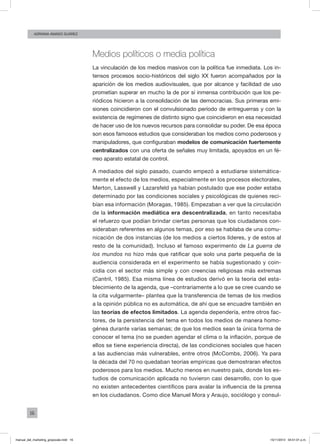 16
ADRIANA AMADO SUÁREZ
Medios políticos o media política
La vinculación de los medios masivos con la política fue inmediata. Los in-
tensos procesos socio-históricos del siglo XX fueron acompañados por la
aparición de los medios audiovisuales, que por alcance y facilidad de uso
prometían superar en mucho la de por sí inmensa contribución que los pe-
riódicos hicieron a la consolidación de las democracias. Sus primeras emi-
siones coincidieron con el convulsionado período de entreguerras y con la
existencia de regímenes de distinto signo que coincidieron en esa necesidad
de hacer uso de los nuevos recursos para consolidar su poder. De esa época
son esos famosos estudios que consideraban los medios como poderosos y
manipuladores, que configuraban modelos de comunicación fuertemente
centralizados con una oferta de señales muy limitada, apoyados en un fé-
rreo aparato estatal de control.
A mediados del siglo pasado, cuando empezó a estudiarse sistemática-
mente el efecto de los medios, especialmente en los procesos electorales,
Merton, Lasswell y Lazarsfeld ya habían postulado que ese poder estaba
determinado por las condiciones sociales y psicológicas de quienes reci-
bían esa información (Moragas, 1985). Empezaban a ver que la circulación
de la información mediática era descentralizada, en tanto necesitaba
el refuerzo que podían brindar ciertas personas que los ciudadanos con-
sideraban referentes en algunos temas, por eso se hablaba de una comu-
nicación de dos instancias (de los medios a ciertos líderes, y de estos al
resto de la comunidad). Incluso el famoso experimento de La guerra de
los mundos no hizo más que ratificar que solo una parte pequeña de la
audiencia considerada en el experimento se había sugestionado y coin-
cidía con el sector más simple y con creencias religiosas más extremas
(Cantril, 1985). Esa misma línea de estudios derivó en la teoría del esta-
blecimiento de la agenda, que –contrariamente a lo que se cree cuando se
la cita vulgarmente– plantea que la transferencia de temas de los medios
a la opinión pública no es automática, de ahí que se encuadre también en
las teorías de efectos limitados. La agenda dependería, entre otros fac-
tores, de la persistencia del tema en todos los medios de manera homo-
génea durante varias semanas; de que los medios sean la única forma de
conocer el tema (no se pueden agendar el clima o la inflación, porque de
ellos se tiene experiencia directa), de las condiciones sociales que hacen
a las audiencias más vulnerables, entre otros (McCombs, 2006). Ya para
la década del 70 no quedaban teorías empíricas que demostraran efectos
poderosos para los medios. Mucho menos en nuestro país, donde los es-
tudios de comunicación aplicada no tuvieron casi desarrollo, con lo que
no existen antecedentes científicos para avalar la influencia de la prensa
en los ciudadanos. Como dice Manuel Mora y Araujo, sociólogo y consul-
manual_del_marketing_grayscale.indd 16 15/11/2013 04:51:01 p.m.
 