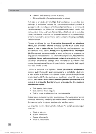 160
santiago rossi
ƒƒ La fecha en que será publicado el artículo.
ƒƒ Cómo utilizará la información que usted le provee.
Todo esto lo ayudará a prever el tipo de preguntas que el periodista pue-
da hacer. Si es posible, trate de ver con anticipación el programa en el
que aparecerá o leer algunos artículos del periodista que lo entrevistará.
Determine el estilo del profesional y la tendencia del medio. Es una bue-
na manera de evitar sorpresas. Por ejemplo, esté atento a si el periodista
cometió errores de interpretación graves en el pasado o si cubrieron regu-
larmente nuestra área o movimiento político, si demostraron parcialidad o
fueron objetivos.
Póngase en el lugar del otro. El periodista debe escribir un artículo de
interés, que presente e informe un nuevo aspecto de un asunto o que
repase lo que ya todos dijeron. Debe hablar con muchas personas para
descubrir una buena historia. Usted puede ayudarlo si tiene información
útil. Mientras esté bien estructurada, se apoye en hechos, se exprese en un
lenguaje que merezca citarse y sea totalmente comprensible, hay una buena
posibilidad de que su información sea motivo de una crónica. Sea pun-
tual. Llegue a la entrevista a tiempo o más temprano que lo pactado. Estará
mostrando respeto por el tiempo de quien lo invita y a usted le dará tranqui-
lidad para afrontar la nota.
Conozca el tema que va a exponer. La clave para dar una entrevista es
conocer qué información quiere comunicarle al periodista. ¿Qué quie-
re decir acerca de su institución o partido político y sobre su especialidad/
función/área/gestión? ¿Qué quisiera que escribieran sobre Ud. y su candi-
datura? Esto deberá estructurarse en mensajes clave y convertirse en el
centro de la entrevista. Cuando le hacen una pregunta, debe evaluarla
en diferentes niveles:
ƒƒ Qué le están preguntando
ƒƒ Qué pretende el que pregunta
ƒƒ Qué es lo que él quiere escuchar como respuesta
Analizar estos niveles de intención le proporciona información sobre la moti-
vación del periodista y sobre lo que quiere de usted. Con eso en mente, pue-
de responder de tal forma que les sirva mejor a ambas partes.
Las preguntas pueden indicar variados motivos. Por ejemplo, puede pregun-
tarse para:
ƒƒ Atraer la atención
ƒƒ Buscar información
ƒƒ Revelar información
ƒƒ Iniciar el pensamiento
manual_del_marketing_grayscale.indd 160 15/11/2013 04:51:07 p.m.
 