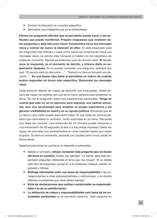 161
Capítulo 8 - relaciones con los medios en campañas electorales
ƒƒ Concluir la discusión en un punto específico
ƒƒ Demostrar qué inteligente que es el entrevistador
Prevea las preguntas difíciles que el periodista puede hacer y las ac-
titudes que puede manifestar. Prepare respuestas que moderen es-
tas preguntas y deje sitio para hacer transiciones hacia los mensajes
clave y centrar de nuevo la atención en ellos. Si está preparado para
las preguntas más difíciles y sabe cómo hacer las transiciones hacia sus
mensajes clave, se sentirá más tranquilo al hablar con los reporteros en
cualquier momento. Decida de antemano qué tan sincero será. Si no co-
noce la respuesta, es el momento de decirlo, y ofrezca darle un se-
guimiento después. Si no puede contestar una pregunta, explique por
qué: “El asunto está en discusión ...”, “Todavía no hemos tomado una de-
cisión...”. Es una buena idea darle al periodista un indicio de cuándo
podría responder en forma más específica. Determine los mensajes
clave.
Cada persona deberá ser capaz de describir sus propuestas. Usted de-
berá ser capaz de explicar por qué es la mejor persona para presentar su
tema. Tal vez le pregunten sobre sus experiencias personales. Tenga en
cuenta que este no es un ejercicio para expresar una opinión perso-
nal, sino una oportunidad para emplear su propia experiencia y así
generar credibilidad en usted y en su opción política. Recuerde que es
su tema y que nadie puede exponerlo mejor. El que habla es reconocido,
salvo que demuestre lo contrario, como autoridad en su tema. Recuerde
que debe ser conciso. Una entrevista de 10 minutos puede reducirse a
una transmisión de 30 segundos al aire o a tres líneas impresas. Debe ser
capaz de concretar sus pensamientos en unas cuantas frases que vayan
al grano. Durante la entrevista, proceda con cautela pero nunca vacile en
forma obvia.
Aspectos para tener en cuenta en lo referente a entrevistas:
ƒƒ Desde un principio, rehúse contestar toda pregunta que se desvíe
del tema en cuestión. Aclare, por ejemplo: “Lo siento, pero sólo res-
ponderé preguntas referentes al tema que nos ocupa”. Si se reitera
este tipo de preguntas, ponga fin a la entrevista, indique cuándo re-
gresará y retírese.
ƒƒ Distinga claramente entre sus áreas de responsabilidad y las co-
rrespondientes a otros sectores/partidos o instituciones, y no intente
referirse a cuestiones que otros deben atender.
ƒƒ Evite las declaraciones que podrían comprometer su responsabi-
lidad o la de su partido/sector.
ƒƒ La atribución de culpas y responsabilidades será tarea de las au-
toridades pertinentes en el momento oportuno. Toda pregunta en
manual_del_marketing_grayscale.indd 161 15/11/2013 04:51:07 p.m.
 