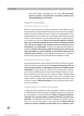162
santiago rossi
este sentido deberá responderse de este modo: “Se está investi-
gando la cuestión y no puedo hacer comentarios respecto de la
responsabilidad por el momento”.
Durante la entrevista
¿El control está en sus manos?
Si tiene un tema que exponer y está entusiasmado, no será difícil que usted
tome el control y exponga exitosamente su tema. Lleve la iniciativa: explique,
enfatice los puntos sustanciosos que lo ayuden en su presentación. Al res-
ponder preguntas que se aparten de su exposición, haga transiciones para
volver a lo más importante, a lo que usted quiere decir. De esta manera es
como puede tomar el control. No es un proceso para agobiar al entrevis-
tador, sino un proceso mediante el cual su interés y entusiasmo lo llevan
una y otra vez de regreso a los mensajes clave en el transcurso de su
conversación con el periodista. Tómese unos segundos para elaborar la
respuesta. Corrija lo más pronto posible las aseveraciones erróneas que
haga el periodista, en forma moderada, no amenazadora (salvo que sea
necesario mayor énfasis). Su entrevista puede permanecer en el tiempo y
por eso usted quiere que toda la información sea totalmente correcta.
Acompañe el discurso con datos
Los profesionales de los medios desean citar cifras. Las cifras son el justifi-
cante duro del tema que está exponiendo. Asegúrese de que las cifras, en
caso de proporcionarse, se expongan de manera que el público pueda
entenderlas. En caso de que por reserva no se las pueda dar a conocer,
puede utilizar estadísticas que ya hayan sido publicadas, tales como aque-
llas que aparecen en la web y que los medios no utilizan. También puede
remitir a los periodistas a terceras fuentes, como son los consultores que
recaban datos, las cuales hayan recopilado y publicado cifras reales sobre
el tema en cuestión. Utilice porcentajes. No cierre todas las puertas, siem-
pre deje una abierta.
Lenguaje llano vs. vocabulario especializado
La jerga y la falta de claridad confunden al periodista, reducen la eficacia de
su herramienta primordial: el lenguaje. Cada grupo social tiene su propia jer-
ga, que el público no entiende fácilmente. Utilice un lenguaje interesante,
coloquial y vivo, que el periodista y el público entiendan y perciban como
adecuado. Los periodistas están atentos al lenguaje que merezca mencio-
narse, una o dos citas que ayuden a dar la información. Buscan citas que
resuman un asunto o expliquen un tema difícil con una metáfora o ana-
manual_del_marketing_grayscale.indd 162 15/11/2013 04:51:07 p.m.
 