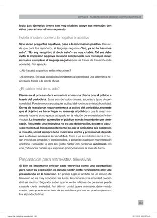 163
Capítulo 8 - relaciones con los medios en campañas electorales
logía. Los ejemplos breves son muy citables; apoye sus mensajes con
éstos para aclarar el tema expuesto.
Invierta el orden: convierta lo negativo en positivo
Si le hacen preguntas negativas, pase a la información positivo. Recuer-
de que para los reporteros, el lenguaje negativo –“No, ya no lo hacemos
más”, “No soy vengativo al decir esto”– es muy citable. Tal vez deba
evitar la impresión negativa diciendo simplemente sus mensajes clave;
no vuelva a emplear el lenguaje negativo (vea las frases de transición más
adelante). Por ejemplo:
-¿No fracasó su partido en las elecciones?
-Al contrario. En esas elecciones brindamos al electorado una alternativa re-
novadora frente a la oferta oficial.
¿El público está de su lado?
Piense en el proceso de la entrevista como una charla con el público a
través del periodista. Estos son de todos colores, sabores y tipos de per-
sonalidad. Pueden mostrar cualquier actitud del continuo amistad/hostilidad.
En vez de reaccionar negativamente a la actitud del periodista, recuerde
que el objetivo es hacer llegar su mensaje al público y que la mejor ma-
nera de hacerlo es no quedar atrapado en la relación de entrevistador/entre-
vistado. La impresión que recibe el público es más importante que tener
razón. Recuerde: una entrevista no es una deliberación, debate o discu-
sión intelectual. Independientemente de que el periodista sea simpático
o molesto, usted siempre debe mostrarse atento y profesional, dejando
que destaque su propia personalidad. Trate a los periodistas como si fue-
ran individuos amables y considerados, a pesar de cualquier manifestación
contraria. Recuerde: a ellos les gusta hablar con personas auténticas, no
con portavoces hábiles que expresan pomposamente la línea de turno.
Preparación para entrevistas televisivas
Si bien es importante enfocar cada entrevista como una oportunidad
para hacer su exposición, es natural sentir cierto nerviosismo ante una
presentación en la televisión. En primer lugar, el ámbito de un estudio de
televisión no es muy conocido: las luces, las cámaras y la actividad pueden
distraer mucho. Segundo, saber que lo verán millones de personas puede
causarle cierta ansiedad. Por último, usted quiere mantener determinado
control, pero puede estar fuera de su ambiente y tal vez no pueda opinar so-
bre el producto final.
manual_del_marketing_grayscale.indd 163 15/11/2013 04:51:07 p.m.
 