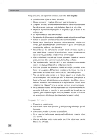 164
santiago rossi
Tenga en cuenta los siguientes consejos para estar más relajado:
ƒƒ Acostúmbrese rápido al nuevo ambiente.
ƒƒ Llegue temprano y “explore el terreno” para familiarizarse.
ƒƒ Acóplese al caos y al constante movimiento de los técnicos detrás de
las cámaras, de modo que no lo distraigan durante la entrevista.
ƒƒ Deje que el personal del programa le asigne su lugar, le ajuste el mi-
crófono, etc.
ƒƒ Es importante que “sea usted mismo”.
ƒƒ La adopción de diferentes personalidades para la entrevista se verá falsa.
ƒƒ Estará en posición óptima cuando actúe con naturalidad.
ƒƒ Desde luego, debe buscar ejercer un control personal y mostrar pre-
sencia, pero debe hacerlo sin extralimitarse, ya que la televisión suele
amplificar las sutilezas y los disimulos.
ƒƒ Recuerde que las cámaras lo tomarán desde diversos ángulos y
que habrá desde close-ups de su cara hasta tomas de cuerpo ente-
ro que lo incluyan tanto a usted como al entrevistador.
ƒƒ Como usted desconocerá qué tipo de toma está usando el camaró-
grafo, siempre debe lucir interesado, tranquilo y confiado.
ƒƒ Vea al entrevistador. Después de todo, está sosteniendo una conver-
sación con él; su público sólo la está presenciando.
ƒƒ Escuchar y hablar resueltamente, viendo a los ojos, mostrará su in-
terés y preocupación. El hecho de no sostener la mirada (no mirar al
periodista o la cámara) indica intranquilidad, desinterés y culpa.
ƒƒ Vea a la cámara sólo cuando se lo indique alguien en el estudio. Hay
situaciones poco comunes en que esto es adecuado, por ejemplo al
hacer un llamado a la solidaridad, una aclaración al público o conce-
der una entrevista vía satélite desde un lugar remoto. En una entre-
vista informal “al paso”, tome la cámara como un tercer interlocutor.
ƒƒ No quede desubicado, diríjase al periodista por su primer nombre úni-
camente si el caso lo permite, lo recomendable es llamarlo por su
apellido, pero no existen reglas estrictas para ello; modere la situación
de acuerdo con el trato que el entrevistador tenga con usted.
Lenguaje del cuerpo
ƒƒ Presente su mejor imagen.
ƒƒ Las mujeres tienen más opciones (y retos) con el guardarropa que los
hombres.
ƒƒ Seleccione un estilo y un color favorecedores.
ƒƒ En el caso de los hombres, es adecuado el traje sin chaleco, gris o
azul oscuro.
ƒƒ Camisa azul clara u otro color pastel liso. Evite utilizar una camisa
blanca lisa sin saco.
manual_del_marketing_grayscale.indd 164 15/11/2013 04:51:07 p.m.
 