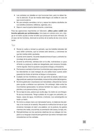 165
Capítulo 8 - relaciones con los medios en campañas electorales
ƒƒ Las corbatas con detalles en rojo funcionan bien, pero no deben lla-
mar la atención. El par de medias debe llegar a la rodilla en caso de
que cruce la pierna.
ƒƒ No use anteojos sensibles a la luz y saque los objetos abultados de
sus bolsillos (celulares, billeteras, agendas, etc.).
ƒƒ Deje en casa la joyería deslumbrante y ostentosa.
Para las apariciones importantes en televisión, utilice polvo volátil con
brocha aplicado por profesionales. Una base en colores ocre, oro y bei-
ge en el rostro ayuda a evitar el brillo que producen las luces intensas. En
el caso de los hombres, disimula la sombra de la barba de las cinco de la
tarde.
Tips
ƒƒ Revise (y vuelva a revisar) su peinado, que los bolsillos laterales del
saco estén correctos, que la corbata esté derecha, y cerciórese de
que las medias estén ajustadas.
ƒƒ Cuando tome asiento, recuerde desabrocharse el saco y estirarlo ha-
cia abajo de la parte posterior.
ƒƒ Durante la entrevista, siéntese bien en la silla, inclinándose un poco
al frente; su postura no debe ser desgarbada, pero tampoco forzada-
mente erguida. Esto lo ayudará a proyectar energía y entusiasmo.
ƒƒ Permanezca sentado al terminar la entrevista para asegurarse de que
los televidentes no sean testigos de una salida torpe cuando estén
pasando los títulos al terminar el bloque o el programa.
ƒƒ Cuidado con los micrófonos: una vez que entre al estudio, todo lo que
diga podrá ser usado por el periodista, incluso en los cortes del programa.
ƒƒ No tema gesticular o expresarse con naturalidad, utilizando las manos
para ayudar a enfatizar sus opiniones. Sin embargo, debe evitar los
movimientos apresurados: la cámara también los capta y el público
percibe a una persona tensa y nerviosa.
ƒƒ No se tape la cara, parece que oculta algo. Su rostro es una fotogra-
fía de sus emociones. Tenga cuidado de no jugar con pañuelos, an-
teojos, vasos de agua, micrófonos o botones. Los camarógrafos se
harán un festín.
ƒƒ No tome su propia mano con demasiada fuerza, no balancee las pier-
nas ni se mueva en el asiento. Recuerde la multitud de formas en que
enviamos mensajes sin decir una palabra: con la postura, los gestos
mientras otro habla, una sonrisa, la orientación del cuerpo, la ropa, etc.
ƒƒ Retroaliméntese con las opiniones objetivas de sus colegas con res-
pecto a su lenguaje corporal para garantizar que estos mensajes sean
consistentes con los verbales.
manual_del_marketing_grayscale.indd 165 15/11/2013 04:51:07 p.m.
 