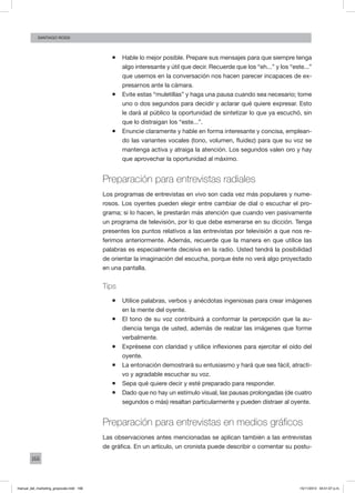 166
santiago rossi
ƒƒ Hable lo mejor posible. Prepare sus mensajes para que siempre tenga
algo interesante y útil que decir. Recuerde que los “eh...” y los “este...”
que usemos en la conversación nos hacen parecer incapaces de ex-
presarnos ante la cámara.
ƒƒ Evite estas “muletillas” y haga una pausa cuando sea necesario; tome
uno o dos segundos para decidir y aclarar qué quiere expresar. Esto
le dará al público la oportunidad de sintetizar lo que ya escuchó, sin
que lo distraigan los “este...”.
ƒƒ Enuncie claramente y hable en forma interesante y concisa, emplean-
do las variantes vocales (tono, volumen, fluidez) para que su voz se
mantenga activa y atraiga la atención. Los segundos valen oro y hay
que aprovechar la oportunidad al máximo.
Preparación para entrevistas radiales
Los programas de entrevistas en vivo son cada vez más populares y nume-
rosos. Los oyentes pueden elegir entre cambiar de dial o escuchar el pro-
grama; si lo hacen, le prestarán más atención que cuando ven pasivamente
un programa de televisión, por lo que debe esmerarse en su dicción. Tenga
presentes los puntos relativos a las entrevistas por televisión a que nos re-
ferimos anteriormente. Además, recuerde que la manera en que utilice las
palabras es especialmente decisiva en la radio. Usted tendrá la posibilidad
de orientar la imaginación del escucha, porque éste no verá algo proyectado
en una pantalla.
Tips
ƒƒ Utilice palabras, verbos y anécdotas ingeniosas para crear imágenes
en la mente del oyente.
ƒƒ El tono de su voz contribuirá a conformar la percepción que la au-
diencia tenga de usted, además de realzar las imágenes que forme
verbalmente.
ƒƒ Exprésese con claridad y utilice inflexiones para ejercitar el oído del
oyente.
ƒƒ La entonación demostrará su entusiasmo y hará que sea fácil, atracti-
vo y agradable escuchar su voz.
ƒƒ Sepa qué quiere decir y esté preparado para responder.
ƒƒ Dado que no hay un estímulo visual, las pausas prolongadas (de cuatro
segundos o más) resaltan particularmente y pueden distraer al oyente.
Preparación para entrevistas en medios gráficos
Las observaciones antes mencionadas se aplican también a las entrevistas
de gráfica. En un artículo, un cronista puede describir o comentar su postu-
manual_del_marketing_grayscale.indd 166 15/11/2013 04:51:07 p.m.
 