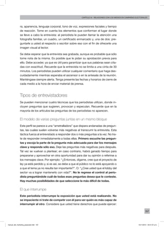167
Capítulo 8 - relaciones con los medios en campañas electorales
ra, apariencia, lenguaje corporal, tono de voz, expresiones faciales y tiempo
de reacción. Tome en cuenta los elementos que conforman el lugar donde
se lleve a cabo la entrevista: al periodista le pueden llamar la atención una
fotografía familiar, un cuadro, un certificado enmarcado y, una de dos: pre-
guntarle a usted al respecto o escribir sobre eso con el fin de ofrecerle una
imagen visual al lector.
Se debe esperar que la entrevista sea grabada, aunque es probable que sólo
tome nota de la misma. Es posible que le pidan su aprobación previa para
ello. Debe acceder, ya que es útil para garantizar que sus palabras sean cita-
das con exactitud. Recuerde que la entrevista no se limita a una cinta de 30
minutos. Los periodistas pueden utilizar cualquier comentario que haga des-
cuidadamente mientras esperaba el ascensor o en la antesala de la reunión.
Manténgase siempre alerta. Tenga presente las fechas y horarios de cierre de
cada medio a la hora de enviar material de prensa.
Tipos de entrevistadores
Se pueden mencionar cuatro técnicas que los periodistas utilizan, donde in-
cluyen preguntas que sugieren, provocan y especulan. Recuerde que en la
mayoría de los artículos las preguntas de los periodistas no aparecen.
El modelo de varias preguntas juntas en un mismo bloque
Este perfil se parece a una “ametralladora” que dispara andanadas de pregun-
tas, las cuales suelen volverse más negativas al transcurrir la entrevista. Esta
táctica fuerza al entrevistado a responder dos o más preguntas a la vez. No tra-
te de responder inmediatamente a todas ellas. Primero escuche las pregun-
tas y escoja la parte de la pregunta más adecuada para dar los mensajes
clave y responda sólo eso. Deje las preguntas más negativas para después.
Tal vez se vuelvan a plantear; en caso contrario, habrá ganado tiempo para
prepararse y aprovechar en otra oportunidad para dar su opinión o referirse a
los mensajes clave. Por ejemplo: “¿Entonces, dígame, cree que el proyecto de
ley ya está perdido y, si es así, se debe a que el público no lo está apoyando o
a que el tema ya no resulta tan importante?”. O: “¿Cree usted que el lobby del
sector va a lograr mantenerlo con vida?”. No le regrese el control al perio-
dista preguntándole cuál de todas esas preguntas desea que le conteste.
Hay muchas posibilidades de que seleccione la más difícil de todas.
El que interrumpe
Este periodista interrumpe la exposición que usted está realizando. No
se impaciente ni trate de competir con él para ver quién es más capaz de
interrumpir al otro. Considere que usted tiene derechos que puede ejercer:
manual_del_marketing_grayscale.indd 167 15/11/2013 04:51:07 p.m.
 