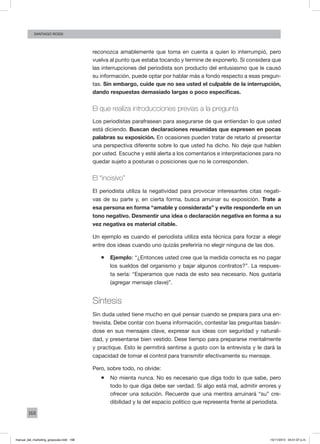 168
santiago rossi
reconozca amablemente que toma en cuenta a quien lo interrumpió, pero
vuelva al punto que estaba tocando y termine de exponerlo. Si considera que
las interrupciones del periodista son producto del entusiasmo que le causó
su información, puede optar por hablar más a fondo respecto a esas pregun-
tas. Sin embargo, cuide que no sea usted el culpable de la interrupción,
dando respuestas demasiado largas o poco específicas.
El que realiza introducciones previas a la pregunta
Los periodistas parafrasean para asegurarse de que entiendan lo que usted
está diciendo. Buscan declaraciones resumidas que expresen en pocas
palabras su exposición. En ocasiones pueden tratar de retarlo al presentar
una perspectiva diferente sobre lo que usted ha dicho. No deje que hablen
por usted. Escuche y esté alerta a los comentarios e interpretaciones para no
quedar sujeto a posturas o posiciones que no le corresponden.
El “incisivo”
El periodista utiliza la negatividad para provocar interesantes citas negati-
vas de su parte y, en cierta forma, busca arruinar su exposición. Trate a
esa persona en forma “amable y considerada” y evite responderle en un
tono negativo. Desmentir una idea o declaración negativa en forma a su
vez negativa es material citable.
Un ejemplo es cuando el periodista utiliza esta técnica para forzar a elegir
entre dos ideas cuando uno quizás preferiría no elegir ninguna de las dos.
ƒƒ Ejemplo: “¿Entonces usted cree que la medida correcta es no pagar
los sueldos del organismo y bajar algunos contratos?”. La respues-
ta sería: “Esperamos que nada de esto sea necesario. Nos gustaría
(agregar mensaje clave)”.
Síntesis
Sin duda usted tiene mucho en qué pensar cuando se prepara para una en-
trevista. Debe contar con buena información, contestar las preguntas basán-
dose en sus mensajes clave, expresar sus ideas con seguridad y naturali-
dad, y presentarse bien vestido. Dese tiempo para prepararse mentalmente
y practique. Esto le permitirá sentirse a gusto con la entrevista y le dará la
capacidad de tomar el control para transmitir efectivamente su mensaje.
Pero, sobre todo, no olvide:
ƒƒ No mienta nunca. No es necesario que diga todo lo que sabe, pero
todo lo que diga debe ser verdad. Si algo está mal, admitir errores y
ofrecer una solución. Recuerde que una mentira arruinará “su” cre-
dibilidad y la del espacio político que representa frente al periodista.
manual_del_marketing_grayscale.indd 168 15/11/2013 04:51:07 p.m.
 