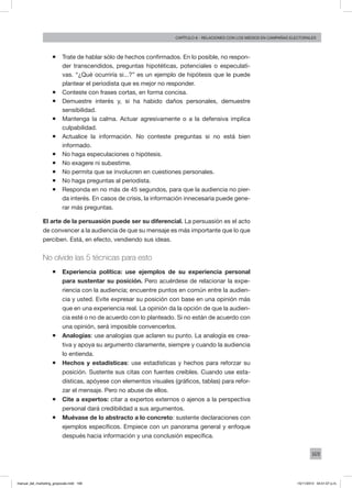 169
Capítulo 8 - relaciones con los medios en campañas electorales
ƒƒ Trate de hablar sólo de hechos confirmados. En lo posible, no respon-
der transcendidos, preguntas hipotéticas, potenciales o especulati-
vas. “¿Qué ocurriría si...?” es un ejemplo de hipótesis que le puede
plantear el periodista que es mejor no responder.
ƒƒ Conteste con frases cortas, en forma concisa.
ƒƒ Demuestre interés y, si ha habido daños personales, demuestre
sensibilidad.
ƒƒ Mantenga la calma. Actuar agresivamente o a la defensiva implica
culpabilidad.
ƒƒ Actualice la información. No conteste preguntas si no está bien
informado.
ƒƒ No haga especulaciones o hipótesis.
ƒƒ No exagere ni subestime.
ƒƒ No permita que se involucren en cuestiones personales.
ƒƒ No haga preguntas al periodista.
ƒƒ Responda en no más de 45 segundos, para que la audiencia no pier-
da interés. En casos de crisis, la información innecesaria puede gene-
rar más preguntas.
El arte de la persuasión puede ser su diferencial. La persuasión es el acto
de convencer a la audiencia de que su mensaje es más importante que lo que
perciben. Está, en efecto, vendiendo sus ideas.
No olvide las 5 técnicas para esto
ƒƒ Experiencia política: use ejemplos de su experiencia personal
para sustentar su posición. Pero acuérdese de relacionar la expe-
riencia con la audiencia; encuentre puntos en común entre la audien-
cia y usted. Evite expresar su posición con base en una opinión más
que en una experiencia real. La opinión da la opción de que la audien-
cia esté o no de acuerdo con lo planteado. Si no están de acuerdo con
una opinión, será imposible convencerlos.
ƒƒ Analogías: use analogías que aclaren su punto. La analogía es crea-
tiva y apoya su argumento claramente, siempre y cuando la audiencia
lo entienda.
ƒƒ Hechos y estadísticas: use estadísticas y hechos para reforzar su
posición. Sustente sus citas con fuentes creíbles. Cuando use esta-
dísticas, apóyese con elementos visuales (gráficos, tablas) para refor-
zar el mensaje. Pero no abuse de ellos.
ƒƒ Cite a expertos: citar a expertos externos o ajenos a la perspectiva
personal dará credibilidad a sus argumentos.
ƒƒ Muévase de lo abstracto a lo concreto: sustente declaraciones con
ejemplos específicos. Empiece con un panorama general y enfoque
después hacia información y una conclusión específica.
manual_del_marketing_grayscale.indd 169 15/11/2013 04:51:07 p.m.
 